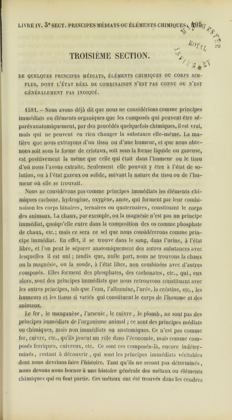 LIVRE IV. '6e SECT. PRINCIPES MÉDIATS OU ÉLÉMENTS CHIMIQUES v, 495// . 4'* V O. •. ^ ^ *rn » TROISIÈME SECTION. ■> J. * * DE QUELQUES PRINCIPES MÉDIATS, ÉLÉMENTS CHIMIQUES OU CORPS SIM- PLES, dont l’état réel de combinaison n’est pas connu ou n’est GÉNÉRALEMENT PAS INDIQUÉ. 1581. — Nous avons déjà dit que nous ne considérions comme principes immédiats ou éléments organiques que les composés qui peuvent être sé - parés anatomiquement, par des procédés quelquefois chimiques, il est vrai, mais qui ne peuvent en rien changer la substance elle-même. La ma- tière que nous extrayons d'un tissu ou d’une humeur, et que nous obte- nons soit sous la forme de cristaux, soit sous la forme liquide ou gazeuse, est positivement la même que celle qui était dans l’humeur ou le tissu d’où nous l’avons extraite. Seulement elle pouvait y être à l’état de so- lution, ou à l’état gazeux ou solide, suivant la nature du tissu ou de l’hu- meur où elle se trouvait. Nous ne considérons pas comme principes immédiats les éléments chi- miques carbone, hydrogène, oxygène, azote, qui forment par leur combi- naison les corps binaires, ternaires ou quaternaires, constituant le corps des animaux. La chaux, par exemple, ou la magnésie n’est pas un principe immédiat, quoiqu’elle entre dans la composition des os comme phosphate de chaux, etc.; mais ce sera ce sel que nous considérerons comme prin- cipe immédiat. En effet, il se trouve dans le sang, dans l’urine, à l’état libre, et l’on peut le séparer anatomiquement des autres substances avec lesquelles il est uni ; tandis que, nulle part, nous ne trouvons la chaux ou la magnésie, ou la soude, à l’état libre, non combinées avec d'autres composés. Elles forment des phosphates, des carbonates, etc., qui, eux alors, sont des principes immédiats que nous retrouvons constituant avec les autres principes, tels que l’eau, l’albumine, l’urée, la créatine, etc., les humeurs et les tissus si variés qui constituent le corps de l’homme eL des animaux. Le fer, le manganèse, l’arsenic , le cuivre , le plomb, ne sont pas des principes immédiats de l’organisme animal ; ce sont des principes médiats ou chimiques, mais non immédiats ou anatomiques. Ce n’est pas comme fer, cuivre, etc., qu’ils jouent un rôle dans l’économie, mais comme com- posés ferriques, cuivreux, etc. Ce sont ces composés-là, encore indéter- minés, restant à découvrir , qui sont les principes immédiats véritables dont nous devrions faire l’histoire. Tant qu’ils ne seront pas déterminés, nous devons nous borner à une histoire générale des métaux ou éléments chimiques qui en font partie. Ces métaux ont été trouvés dans les cendres