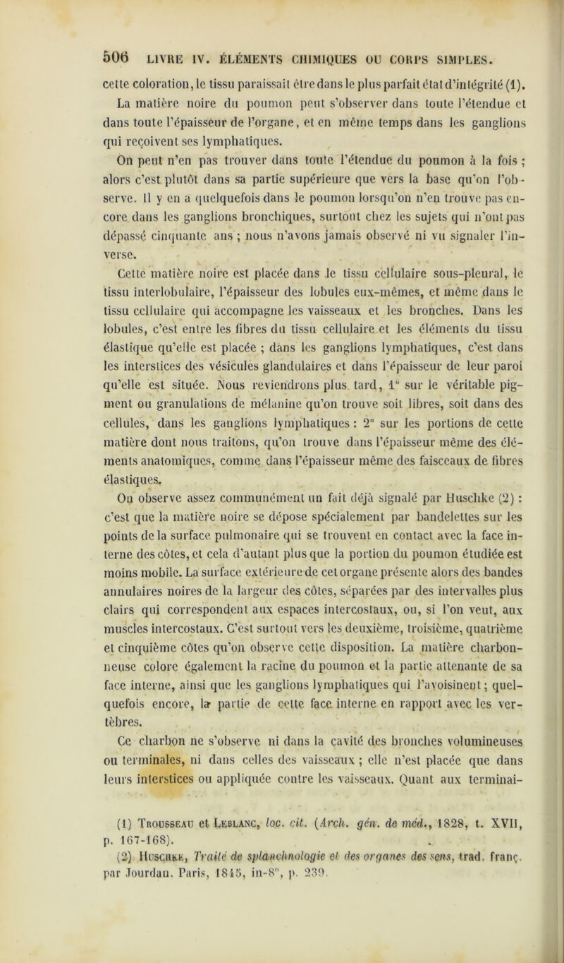 celle coloration, le tissu paraissait être dans le plus parfait état d’intégrité (1). La matière noire du poumon peut s’observer dans toute l’étendue et dans toute l’épaisseur de l’organe, et en même temps dans les ganglions qui reçoivent ses lymphatiques. On peut n’en pas trouver dans toute l’étendue du poumon à la fois ; alors c’est plutôt dans sa partie supérieure que vers la base qu’on l’ob - serve. Il y en a quelquefois dans le poumon lorsqu’on n’en trouve pas en- core dans les ganglions bronchiques, surtout chez les sujets qui n’ont pas dépassé cinquante ans ; nous n’avons jamais observé ni vu signaler l’in- verse. Cette matière noire est placée dans le tissu cellulaire sous-pleural, le tissu interlobulaire, l’épaisseur des lobules eux-mêmes, et même dans le tissu cellulaire qui accompagne les vaisseaux et les bronches. Dans les lobules, c’est entre les libres du tissu cellulaire et les éléments du tissu élastique qu’elle est placée ; dans les ganglions lymphatiques, c’est dans les interstices des vésicules glandulaires et dans l’épaisseur de leur paroi qu’elle est située. Nous reviendrons plus tard, lü sur le véritable pig- ment ou granulations de mélanine qu’on trouve soit libres, soit dans des cellules, dans les ganglions lymphatiques : 2° sur les portions de cette matière dont nous traitons, qu’on trouve dans l’épaisseur même des élé- ments anatomiques, comme dans l’épaisseur même des faisceaux de fibres élastiques. Ou observe assez communément un fait déjà signalé par Huschke (2) : c’est que la matière noire se dépose spécialement par bandelettes sur les points delà surface pulmonaire qui se trouvent en contact avec la face in- terne des côtes, et cela d’autant plus que la portion du poumon étudiée est moins mobile. La surface extérieure de cet organe présente alors des bandes annulaires noires de la largeur des côtes, séparées par des intervalles plus clairs qui correspondent aux espaces intercostaux, ou, si l’on veut, aux muscles intercostaux. C’est surtout vers les deuxième, troisième, quatrième et cinquième côtes qu’on observe cette disposition. La matière charbon- neuse colore également la racine du poumon et la partie attenante de sa face interne, ainsi que les ganglions lymphatiques qui l’avoisinent; quel- quefois encore, la- partie de celte face interne en rapport avec les ver- tèbres. Ce charbon ne s’observe ni dans la cavité des bronches volumineuses ou terminales, ni dans celles des vaisseaux ; elle n’est placée que dans leurs interstices ou appliquée contre les vaisseaux. Quant aux terminai- (1) Trousseau et Leblanc, loc. cit. (Arch. gén. de méd1828, t. XVII, p. 167-168). (2) Huschke, Traité de splanvhnologie et des organe* des sens, trad. franç. par Jourdan. Paris, 1815, in-8, p. 239