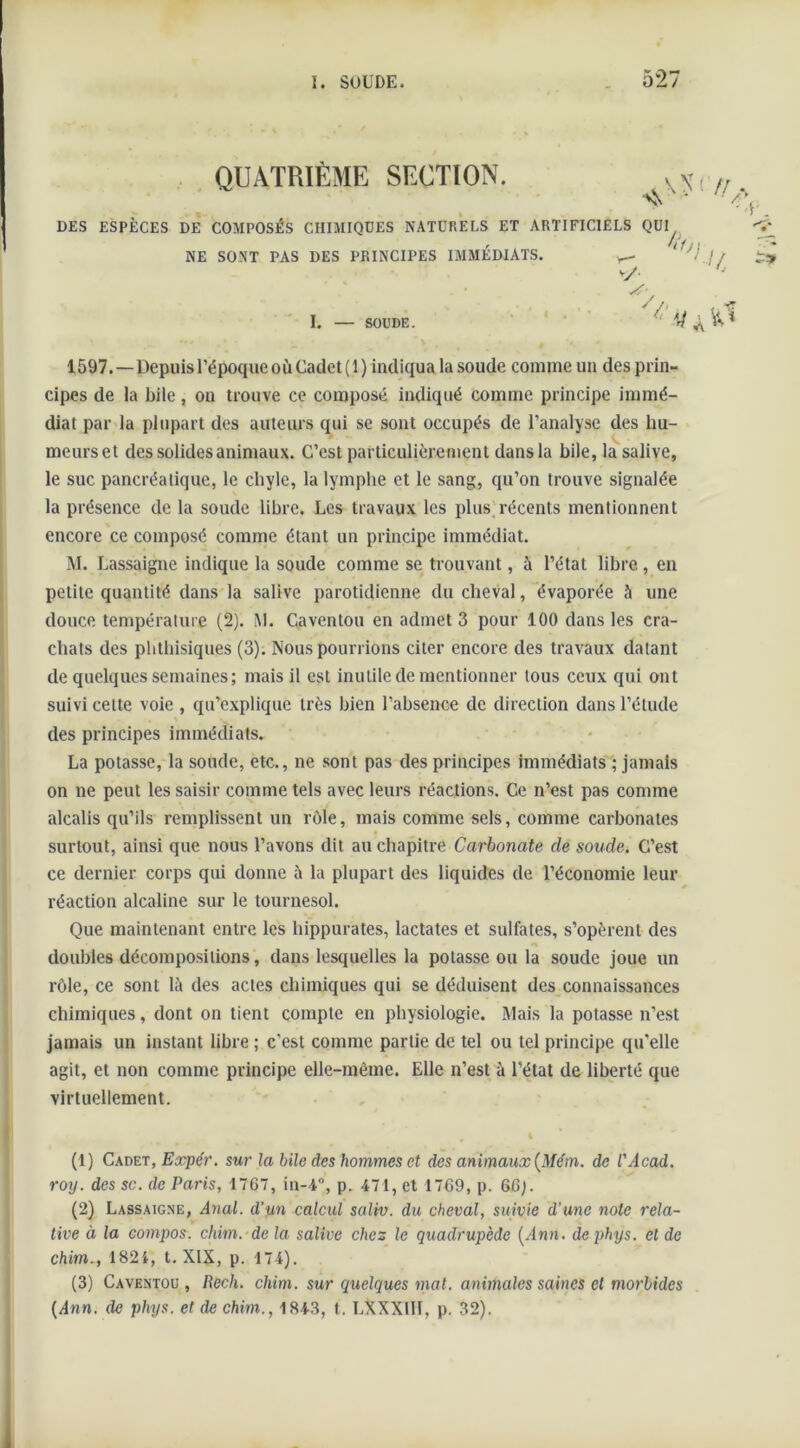 QUATRIÈME SECTION DES ESPÈCES DE COMPOSÉS CHIMIQUES NATURELS ET ARTIFICIELS QUI 1597.—Depuis l’époque où Cadet ( 1 ) indiqua la soude comme un des prin- cipes de la bile, on trouve ce composé indiqué comme principe immé- diat par la plupart des auteurs qui se sont occupés de l’analyse des hu- meurset des solides animaux. C’est particulièrement dans la bile, la salive, le suc pancréatique, le chyle, la lymphe et le sang, qu’on trouve signalée la présence de la soude libre. Les travaux les plus récents mentionnent encore ce composé comme étant un principe immédiat. M. Lassaigne indique la soude comme se trouvant, à l’état libre , en petite quantité dans la salive parotidienne du cheval, évaporée à line douce température (2). M. Caventou en admet 3 pour 100 dans les cra- chats des phthisiques (3). Nous pourrions citer encore des travaux datant de quelques semaines; mais il est inutile de mentionner tous ceux qui ont suivi cette voie , qu’explique très bien l’absence de direction dans l’étude des principes immédiats. La potasse, la soude, etc., ne sont pas des principes immédiats ; jamais on ne peut les saisir comme tels avec leurs réactions. Ce n’est pas comme alcalis qu’ils remplissent un rôle, mais comme sels, comme carbonates surtout, ainsi que nous l’avons dit au chapitre Carbonate de soude. C’est ce dernier corps qui donne à la plupart des liquides de l’économie leur réaction alcaline sur le tournesol. Que maintenant entre les hippurates, lactates et sulfates, s’opèrent des doubles décompositions, dans lesquelles la potasse ou la soude joue un rôle, ce sont là des actes chimiques qui se déduisent des connaissances chimiques, dont on tient compte en physiologie. Mais la potasse n’est jamais un instant libre ; c'est comme partie de tel ou tel principe qu'elle agit, et non comme principe elle-même. Elle n’est à l’état de liberté que virtuellement. (1) Cadet, Expér. sur la bile des hommes et des animaux (Mém. de l'Acad. roy. des sc. de Paris, 1767, in-4°, p. 471, et 1769, p. 66j. (2) Lassaigne, Anal, d’un calcul saliv. du cheval, suivie d'une note rela- tive à la compos. chim. de la salive chez le quadrupède [Ann. de phys. et de chim., 1824, t. XIX, p. 174). (3) Caventou , Rech. chim. sur quelques mat. animales saines et morbides [Ann. de phys. et de chim., 1843, t. LXXX1ÏÏ, p. 32). NE SONT PAS DES PRINCIPES IMMÉDIATS. v/ I. — SOUDE.