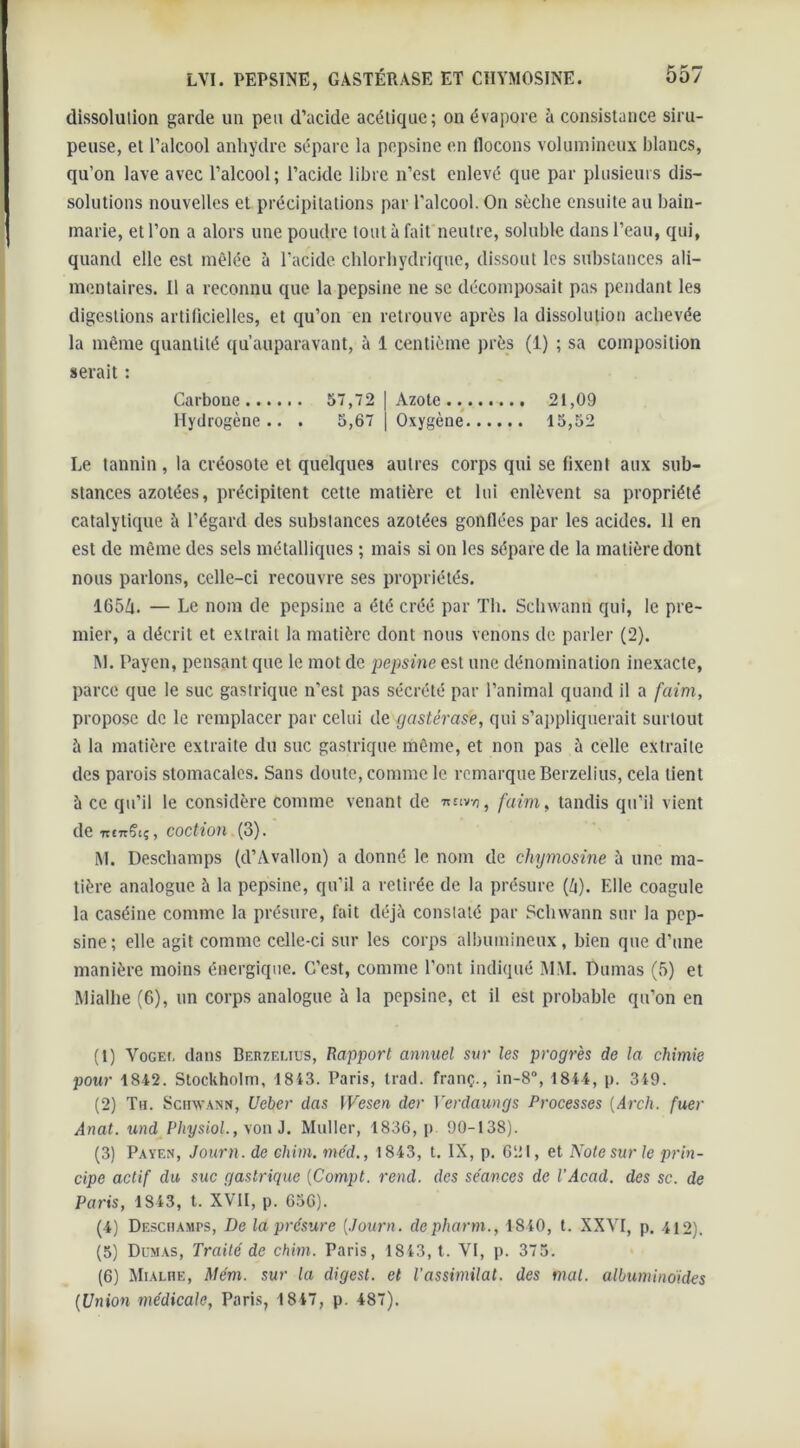 dissolulion garde un peu d’acide acétique; on évapore à consistance siru- peuse, et l’alcool anhydre sépare la pepsine en flocons volumineux blancs, qu’on lave avec l’alcool; l’acide libre n’est enlevé que par plusieurs dis- solutions nouvelles et précipitations par l'alcool. On sèche ensuite au bain- marie, et l’on a alors une poudre tout à fait neutre, soluble dans l’eau, qui, quand elle est mêlée à l'acide, chlorhydrique, dissout les substances ali- mentaires. Il a reconnu que la pepsine ne se décomposait pas pendant les digestions artificielles, et qu’on en retrouve après la dissolution achevée la même quantité qu’auparavant, à 1 centième près (i) ; sa composition serait : Carbone 57,72 | Azote 21,09 Hydrogène.. . 5,67 | Oxygène 15,52 Le tannin, la créosote et quelques autres corps qui se fixent aux sub- stances azotées, précipitent cette matière et lui enlèvent sa propriété catalytique à l’égard des substances azotées gonflées par les acides. 11 en est de même des sels métalliques ; mais si on les sépare de la matière dont nous parlons, celle-ci recouvre ses propriétés. 1654. — Le nom de pepsine a été créé par Th. Schwann qui, le pre- mier, a décrit et extrait la matière dont nous venons de parler (2). ÎN1. Paven, pensant que le mot de pepsine est une dénomination inexacte, parce que le suc gastrique n'est pas sécrété par l’animal quand il a faim, propose de le remplacer par celui de gastérase, qui s’appliquerait surtout à la matière extraite du suc gastrique même, et non pas à celle extraite des parois stomacales. Sans doute, comme le remarque Berzelius, cela tient à ce qu’il le considère comme venant de faim,, tandis qu’il vient de ■ntTrÇt;, COCtiûH (3). M. Deschamps (d’Avallon) a donné le nom de chymosine à une ma- tière analogue à la pepsine, qu’il a retirée de la présure (4). Elle coagule la caséine comme la présure, fait déjà constaté par Schwann sur la pep- sine; elle agit comme celle-ci sur les corps albumineux, bien que d’une manière moins énergique. C’est, comme l'ont indiqué MM. Dumas (5) et Mialhe (6), un corps analogue à la pepsine, et il est probable qu’on en (1) Vocei. dans Berzelius, Rapport annuel sur les progrès de la chimie pour 1812. Stockholm, 1813. Paris, trad. franç., in-8, 1844, p. 319. (2) Tu. Schwann, Ueber das IVesen der Verdaungs Processes (Arch. fuer Anat. und Physiol., von J. Muller, 1836, p. 90-138). (3) Payes, Journ. de chim. me'd., 1843, t. IX, p. 621, et Note sur le prin- cipe actif du suc gastrique (Compt. rend, des se'ances de l’Acad. des sc. de Paris, 1843, t. XVII, p. 656). (4) Deschamps, De la présure [Journ. depharm., 1840, t. XXVI, p. 412), (5) Dumas, Traité de chim. Paris, 1813, t. VI, p. 375. (6) Mialhe, Mém. sur la digest. et l’assimilat. des mal. albuminoïdes (Union médicale, Paris, 1817, p. 487).