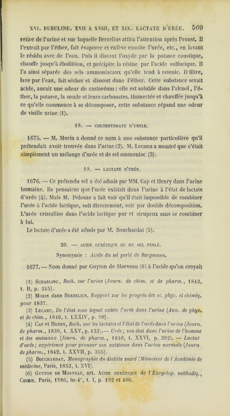 retire de l’urine et sur laquelle Berzclius attira ratlenlion après Proust. Il l'extrait par l'éther, fait évaporer et enlève ensuite l’urée, etc., en lavant le résidu avec de l’eau. Puis il dissout l’oxyde par la potasse caustique, chauffe jusqu’à ébullition, et précipite la résine par l’acide sulfurique. Il l’a ainsi séparée des sels ammoniacaux qu’elle tend à retenir. Il filtre, lave par l’eau, fait sécher et dissout dans l’éther. Cette substance serait acide, aurait une odeur de castoréum ; elle est soluble dans l’alcool, l’é- ther, la potasse, la soude et leurs carbonates. Humectée et chauffée jusqu’à ce qu’elle commence à se décomposer, cette substance répand une odeur de vieille urine (1). 18. — CHLORHYDRATE D’üRYLE. 1675. — M. Morin a donné ce nom à une substance particulière qu’il prétendait avoir trouvée dans l’urine (2). M. Lecanu a montré que c’était simplement un mélange d’urée et de sel ammoniac (3). 19. — LACTATE D’üRÉE. 1676. — Ce prétendu sel a été admis par MM. Cap et Henry dans l’urine humaine. Ils pensaient que l’urée existait dans l'urine à l’état de lactate d’urée (Zi). Mais M. Pelouze a fait voir qu’il était impossible de combiner l’urée à l’acide lactique, soit directement, soit par double décomposition. L’urée cristallise dans l’acide lactique pur et sirupeux sans se combiner à lui. Le lactate d’urée a été admis par M. Bouchardat (5). 20. — ACIDE OURÉTIQUE OU DU SEL PERLÉ. Synonymie : Acide du sel perlé de Bcrgmann. 1677. — Nom donné par (iuyton de Morveau (6) à l’acide qu’on croyait (1) Scharung, Rech. sur l'urine (Journ. de chim. et de pharm., 1812, t. II, p. 245). (2) Morin dans Berzclius, Rapport sur les progrès des sc. phys. olchimiq. pour 1837. (3) Lecanu, De l'état sous lequel existe l'urée dans l’urine (Ann. de phys. cl de chim., 1840, t. LXXIV, p. 90). (4) Cap et Henry, Rech. sur les laclatesel l’étal de l'urée dans l'urine (Journ. de pharm., 1839, t. XXV, p. 133).— Urée ; son état dans l'urine de l'homme et des animaux (Journ. de pharm., 1840, t. XXVI, p. 202). — Lactal d'urée; expérience pour prouver son existence dans l'urine normale (Journ depharm., 1842, t. XXVII, p. 355). (5) BoucnARDAT, Monographie du diabète sucré (Mémoires de l’Académie de médecine, Paris, 1852, t. XVI). (6) Guyton de Morveau, art. Acide ourétique de VEncyclop. mélhodiq., Chimie. Paris, 1786, in-4, t. I, p. 192 et 406.