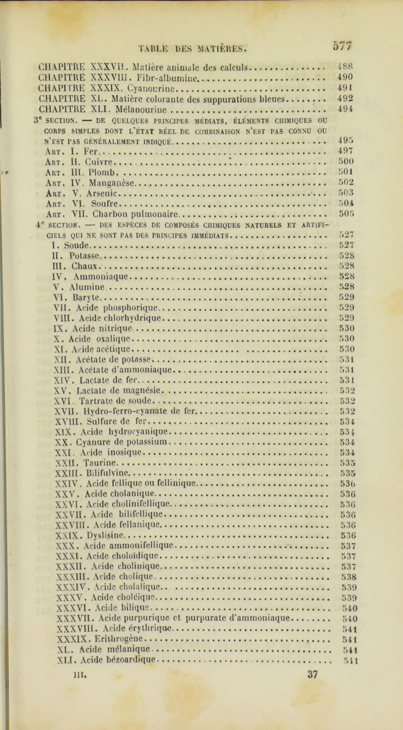 CHAPITRE XXXVII. Matière animale des calculs 188 CHAPITRE XXXVIII. Fibr-albuiniric 490 CHAPITRE XXXIX. Cyauouriuc 491 CHAPITRE XL. Matière colorante des suppurations bleues 492 CHAPITRE XLI. Mélanourinc 494 3e SECTION. DE QUELQUES PRINCIPES MÉDIATS, ÉLÉMENTS CHIMIQUES OU CORPS SIMPLES DONT L’ÉTAT RÉEL DE COMBINAISON N’EST PAS CONNU OU n’est pas généralement indiqué 495 Art. I. Fer 497 Art. IL Cuivre 500 Art. III. Plomb 501 Art. IV. Mangauèse 502 Art. V. Arsenic 503 Art. VI. Soufre 504 Art. ATI. Charbon pulmonaire 505 4* SECTION. DES ESPÈCES DE COMPOSÉS CHIMIQUES NATURELS ET ARTIFI- CIELS QUI NE SONT PAS DES PRINCIPES IMMÉDIATS 527 I. Soude 527 II. Potasse 528 III. Chaux 528 IV. Ammoniaque 528 V. Alumine 528 AT. Baryte 529 ATI. Acide phosphorique 529 ATII. Acide chlorhydrique 529 IX. Acide nitrique 530 X. Acide oxalique 530 XI. Acide acétique 530 XII. Acétate de potasse 531 XIII. Acétate d’ammoniaque 531 XIV. Lactatc de fer 531 XV. Lactatc de magnésie 532 XVI. Tartrate de soude 532 XVII. Hydro-ferro-cyanate de fer 532 XVIII. Sulfure de fer 534 XIX. Acide hydrocyanique 53 4 XX. Cyanure de potassium 534 XXL Acide inosique 534 XXII. Taurine 535 XXIII- Bilifulvine 535 XXIV. Acide fellique ou fellinique 530 XXV. Acide cholanique 536 XXVI. Acide cholinifellique 536 XXVII. Acide bilifellique 536 XXVIII. Acide fellanique 536 XXIX. Dyslisine 536 XXX. Acide ammonifellique 537 XXXI. Acide choloïdiquc 537 XXXII. Acide cholinique 537 XXXIII. Acide cholique 538 XXXIV. Acide cholaliquc 539 XXXV. Acide choléiquc 539 XXXVI. Acide bilique 540 XXXVII. Acide purpurique et purpurate d’ammoniaque 540 XXXVIII. Acide érythrique 541 XXXIX. Erilbrogène 541 XL. Acide mélanique 541 XLI. Acide bézoardique 511