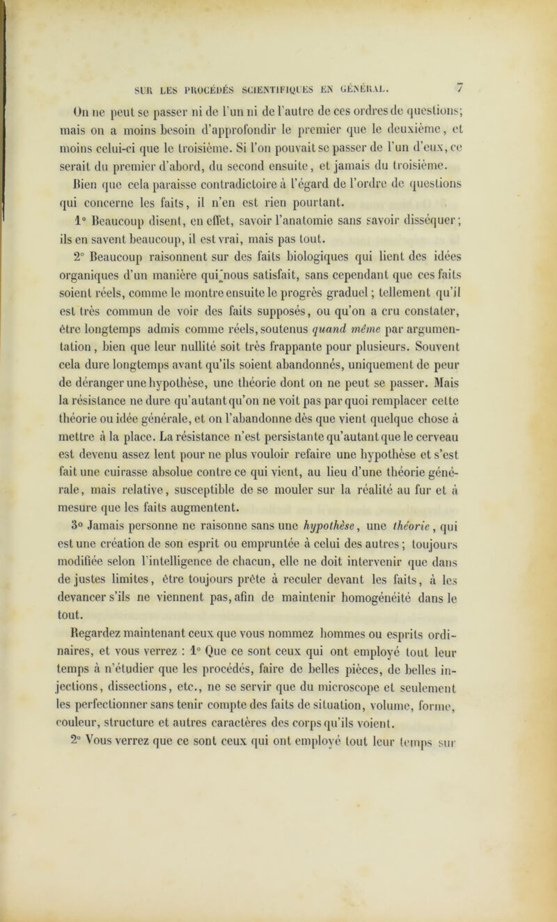 On ne peut se passer ni de l’un ni de l’autre de ces ordres de questions; mais on a moins besoin d’approfondir le premier que le deuxième, et moins celui-ci que le troisième. Si l’on pouvait se passer de l’un d’eux, ce serait du premier d’abord, du second ensuite, et jamais du troisième. Bien que cela paraisse contradictoire à l’égard de l’ordre de questions qui concerne les faits, il n’en est rien pourtant. 1° Beaucoup disent, en effet, savoir l’anatomie sans savoir disséquer; ils en savent beaucoup, il est vrai, mais pas tout. 2° Beaucoup raisonnent sur des faits biologiques qui lient des idées organiques d’un manière qui'nous satisfait, sans cependant que ces faits soient réels, comme le montre ensuite le progrès graduel ; tellement qu’il est très commun de voir des faits supposés, ou qu’on a cru constater, être longtemps admis comme réels, soutenus quand même par argumen- tation , bien que leur nullité soit très frappante pour plusieurs. Souvent cela dure longtemps avant qu’ils soient abandonnés, uniquement de peur de déranger une hypothèse, une théorie dont on ne peut se passer. Mais la résistance ne dure qu’autant qu’on ne voit pas par quoi remplacer celte théorie ou idée générale, et on l’abandonne dès que vient quelque chose à mettre à la place. La résistance n’est persistante qu’autant que le cerveau est devenu assez lent pour ne plus vouloir refaire une hypothèse et s’est fait une cuirasse absolue contre ce qui vient, au lieu d’une théorie géné- rale, mais relative, susceptible de se mouler sur la réalité au fur et à mesure que les faits augmentent. 3° Jamais personne ne raisonne sans une hypothèse, une théorie, qui est une création de son esprit ou empruntée à celui des autres ; toujours modifiée selon l’intelligence de chacun, elle ne doit intervenir que dans de justes limites, être toujours prête à reculer devant les faits, à les devancer s’ils ne viennent pas, afin de maintenir homogénéité dans le tout. Regardez maintenant ceux que vous nommez hommes ou esprits ordi- naires, et vous verrez : 1° Que ce sont ceux qui ont employé tout leur temps à n’étudier que les procédés, faire de belles pièces, de belles in- jections, dissections, etc., ne se servir que du microscope et seulement les perfectionner sans tenir compte des faits de situation, volume, forme, couleur, structure et autres caractères des corps qu’ils voient. 2° Vous verrez que ce sont ceux qui ont employé tout leur temps sur