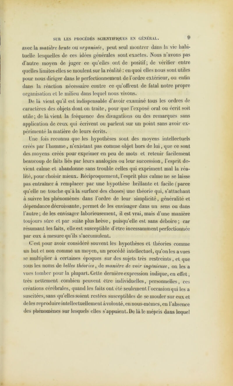 avec la matière brute ou organisée, peut seul montrer dans la vie habi- tuelle lesquelles de ces idées générales sont exactes. Nous n’avons pas d’autre moyen de juger ce qu’elles ont de positif; de vérifier entre quelles limites elles se moulent sur la réalité : en quoi elles nous sont utiles pour nous diriger dans le perfectionnement de l’ordre extérieur, ou enfin dans la réaction nécessaire contre ce qu’offrent de fatal notre propre organisation et le milieu dans lequel nous vivons. De là vient qu’il est indispensable d’avoir examiné tous les ordres de caractères des objets dont on traite, pour que l’exposé oral ou écrit soit utile; de là vient la fréquence des divagations ou des remarques sans application de ceux qui écrivent ou parlent sur un point sans avoir ex- périmenté la matière de leurs écrits. Une fois reconnu que les hypothèses sont des moyens intellectuels créés par l’homme, n’existant pas comme objet hors de lui, que ce sont des moyens créés pour exprimer en peu de mots et retenir facilement beaucoup de faits liés par leurs analogies ou leur succession, l’esprit de- vient calme et abandonne sans trouble celles qui expriment mal la réa- lité, pour choisir mieux. Réciproquement, l’esprit plus calme ne se laisse pas entraîner à remplacer par une hypothèse brillante et facile (parce quelle ne touche qu’à la surface des choses) une théorie qui, s’attachant à suivre les phénomènes dans l’ordre de leur simplicité, généralité et dépendance décroissante, permet de les envisager dans un sens ou dans l’autre; de les envisager laborieusement, il est vrai, mais d’une manière toujours sûre et par suite plus brève , puisqu’elle est sans déboire ; car résumant les faits, elle est susceptible d’ètre incessamment perfectionnée par eux à mesure qu’ils s’accumulent. C’est pour avoir considéré souvent les hypothèses et théories comme un but et non comme un moyen, un procédé intellectuel, qu’on les a vues se multiplier à certaines époques sur des sujets très restreints, et que sous les noms de belles théories, de manière de voir ingénieuse, on les a vues tomber pour la plupart. Cette dernière expression indique, en effet, très nettement combien peuvent être individuelles, personnelles, ces créations cérébrales, quand les faits ont été seulement l’occasion qui les a suscitées, sans quelles soient restées susceptibles de se mouler sur eux et de les reproduire intellectuellement à volonté, en nous-mêmes, en l’absence des phénomènes sur lesquels elles s’appuient. De là le mépris dans lequel