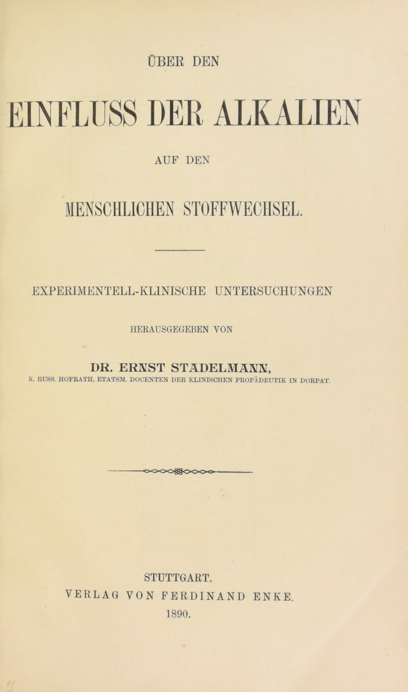 ÜBER DEN DER ALKALIEN AUF DEN EXPERIMENTELL-KLINISCHE UNTERSUCHUNGEN HERAUSGEGEBEN VON DR. ERNST STÄDELMÄNN, K. RUSS. HOFRATH, ETATSM. DOCENTEN DER KLINISCHEN PROPÄDEUTIK IN DORPAT. STUTTGART. VERLAG VON FERDINAND ENKE. 1890.