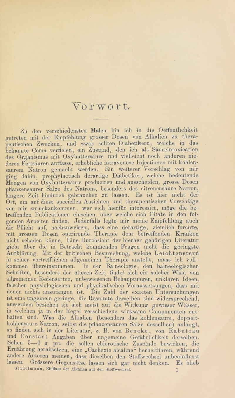 Vor wo r t. Zu den verschiedensten Malen bin ich in die Oeffentlichkeit getreten mit der Empfehlung grosser Dosen von Alkalien zu thera- peutischen Zwecken, und zwar sollten Diabetikern, welche in das bekannte Coma verfielen, ein Zustand, den ich als Säureintoxication des Organismus mit Oxybuttersäure und vielleicht noch anderen nie- deren Fettsäuren auffasse, erhebliche intravenöse Injectionen mit kohlen- saurem Natron gemacht werden. Ein weiterer Vorschlag von mir ging dahin, prophylaetisch derartige Diabetiker, welche bedeutende Mengen von Oxybuttersäure produciren und ausscheiden, grosse Dosen pflanzensaurer Salze des Natrons, besonders das citronensaure Natron, längere Zeit hindurch gebrauchen zu lassen. Es ist hier nicht der Ort, um auf diese speciellen Ansichten und therapeutischen Vorschläge von mir zurückzukommen, wer sich hierfür interessirt, möge die be- treffenden Publicationen einsehen, über welche sich Citate in den fol- genden Arbeiten finden. Jedenfalls legte mir meine Empfehlung auch die Pflicht auf, nachzuweisen, dass eine derartige, ziemlich forcirte, mit grossen Dosen operirende Therapie dem betreffenden Kranken nicht schaden könne. Eine Durchsicht der hierher gehörigen Literatur giebt über die in Betracht kommenden Fragen nicht die geringste Aufklärung. Mit der kritischen Besprechung, welche Leichtenstern in seiner vortrefflichen allgemeinen Therapie anstellt, muss ich voll- kommen übereinstimmen. In der Balneologie, den baineologischen Schriften, besonders der älteren Zeit, findet sich ein solcher Wust von allgemeinen Redensarten, unbewiesenen Behauptungen, unklaren Ideen, fälschen physiologischen und physikalischen Voraussetzungen, dass mit denen nichts anzufangen ist. Die Zahl der exacten Untersuchungen ist eine ungemein geringe, die Resultate derselben sind widersprechend, ausserdem beziehen sie sich meist auf die Wirkung gewisser Wässer, m welchen ja in der Regel verschiedene wirksame Componenten ent- halten sind. Was die Alkalien (besonders das kohlensaure, doppelt- kohlensaure Natron, selbst die pflanzensauren Salze desselben) anlangt, so finden sich in der Literatur, z. B. von Beneke, von Rabuteau und Constant Angaben über ungemeine Gefährlichkeit derselben. Schon 5—6 g pro die sollen chlorotische Zustände bewirken, die Ernährung herabsetzen, eine „Caehexie alcaline“ herbeiführen, während andere Autoren meinen, dass dieselben den Stoffwechsel unbeeinflusst lassen. Grössere Gegensätze lassen sich gar nicht denken. Es blieb