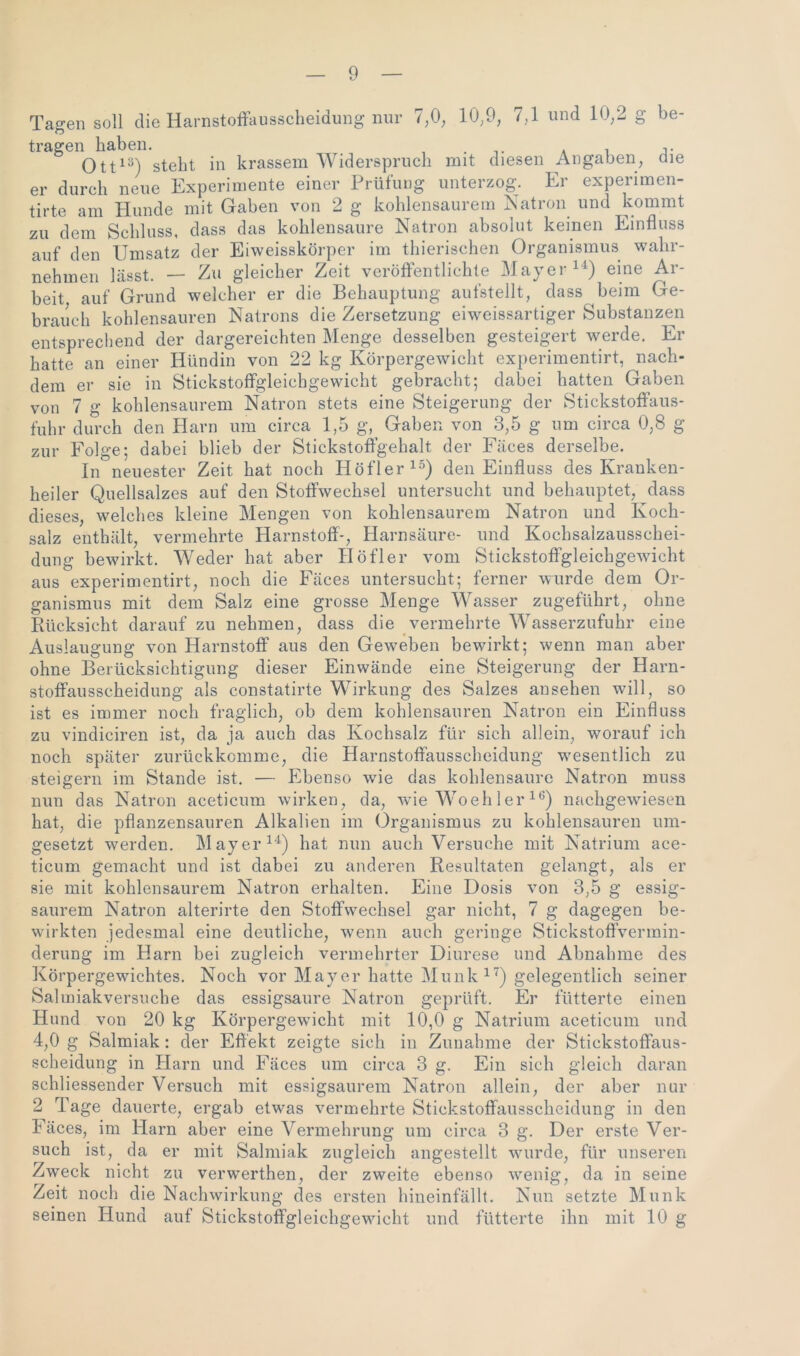 Tagen soll die Harnstoffausscheidung nur 7,0, 10,9, 7,1 und 10,2 g be- tragen haben. ... * i j- Ott13) steht in krassem Widerspruch mit diesen Angaben, die er durch neue Experimente einer Prüfung unterzog. Er experimen- tirte am Hunde mit Gaben von 2 g kohlensaurem Natron und kommt zu dem Schluss, dass das kohlensaure Natron absolut keinen Einfluss auf den Umsatz der Eiweisskörper im thierischen Organismus wahr- nehmen lässt. — Zu gleicher Zeit veröffentlichte Mayer14) eine Ar- beit auf Grund welcher er die Behauptung aufstellt, dass beim Ge- brauch kohlensauren Natrons die Zersetzung eiweissartiger Substanzen entsprechend der dargereichten Menge desselben gesteigert werde. Er hatte an einer Hündin von 22 kg Körpergewicht experimentirt, nach- dem er sie in Stickstoffgleichgewicht gebracht; dabei hatten Gaben von 7 g kohlensaurem Natron stets eine Steigerung der Stickstoffaus- fuhr durch den Harn um circa 1,5 g, Gaben von 3,5 g um circa 0,8 g zur Folge; dabei blieb der Stickstoffgehalt der Fäces derselbe. In neuester Zeit hat noch Höfler15) den Einfluss des Kranken- heiler Quellsalzes auf den Stoffwechsel untersucht und behauptet, dass dieses, welches kleine Mengen von kohlensaurem Natron und Koch- salz enthält, vermehrte Harnstoff-, Harnsäure- und Kochsalzausschei- dung bewirkt. Weder hat aber Höfler vom Stickstoffgleichgewicht aus experimentirt, noch die Fäces untersucht; ferner wurde dem Or- ganismus mit dem Salz eine grosse Menge Wasser zugeführt, ohne Rücksicht darauf zu nehmen, dass die vermehrte Wasserzufuhr eine Auslaugung von Harnstoff aus den Gewmben bewirkt; wenn man aber ohne Berücksichtigung dieser Einwände eine Steigerung der Harn- stoffausscheidung als constatirte Wirkung des Salzes ansehen will, so ist es immer noch fraglich, ob dem kohlensauren Natron ein Einfluss zu vindiciren ist, da ja auch das Kochsalz für sich allein, worauf ich noch später zurückkomme, die Harnstoffausscheidung wesentlich zu steigern im Stande ist. — Ebenso wie das kohlensaurc Natron muss nun das Natron aceticum wirken, da, wde Wo eh ler16) nachgewiesen hat, die pflanzensauren Alkalien im Organismus zu kohlensauren um- gesetzt werden. Mayer14) hat nun auch Versuche mit Natrium ace- ticum gemacht und ist dabei zu anderen Resultaten gelangt, als er sie mit kohlensaurem Natron erhalten. Eine Dosis von 3,5 g essig- saurem Natron alterirte den Stoffwechsel gar nicht, 7 g dagegen be- wirkten jedesmal eine deutliche, wenn auch geringe Stickstoffvermin- derung im Harn bei zugleich vermehrter Diurese und Abnahme des Körpergewichtes. Noch vor Mayer hatte Munk 17) gelegentlich seiner Salmiakversuche das essigsaure Natron geprüft. Er fütterte einen Hund von 20 kg Körpergewicht mit 10,0 g Natrium aceticum und 4,0 g Salmiak: der Effekt zeigte sich in Zunahme der Stickstoffaus- scheidung in Harn und Fäces um circa 3 g. Ein sich gleich daran schliessender Versuch mit essigsaurem Natron allein, der aber nur 2 Tage dauerte, ergab etwas vermehrte Stickstoffausscheidung in den Fäces, im Harn aber eine Vermehrung um circa 3 g. Der erste Ver- such ist, da er mit Salmiak zugleich angestellt vmrde, für unseren Zweck nicht zu verwerthen, der zweite ebenso wrenig, da in seine Zeit noch die Nachwirkung des ersten hineinfällt. Nun setzte Munk seinen Hund auf Stickstoffgleichgewdcht und fütterte ihn mit 10 g