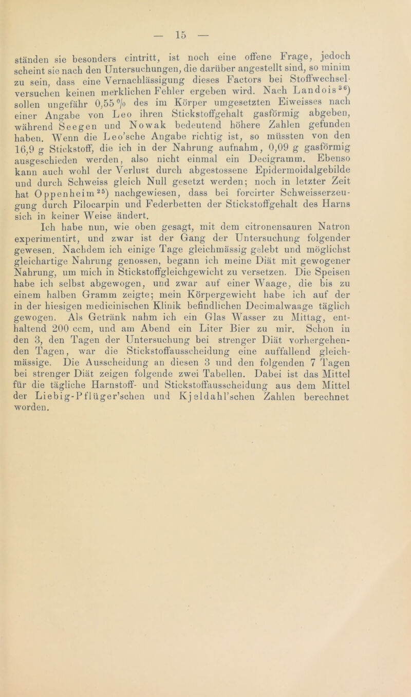 ständen sie besonders eintritt, ist noch eine offene biage, jedoch scheint sie nach den Untersuchungen, die darüber angestellt sind, so minim zu sein dass eine Vernachlässigung dieses Factors bei Stofhvechsel- versuchen keinen merklichen Fehler ergeben wird. Nach Landois36) sollen ungefähr 0,55 °/o des im Körper umgesetzten Eiweisses nach einer Angabe von Leo ihren Stickstoffgehalt gasförmig abgeben, während Seegen und Nowak bedeutend höhere Zahlen gefunden haben. Wenn die Leo’sche Angabe richtig ist, so müssten von den 16,9 g Stickstoff, die ich in der Nahrung aufnahm, 0,09 g gasförmig ausgeschieden werden, also nicht einmal ein Decigramm. Ebenso kann auch wohl der Verlust durch abgestossene Epidermoidalgebilde und durch Schweiss gleich Null gesetzt werden; noch in letzter Zeit hat Oppenheim25) nachgewiesen, dass bei forcirter Schweisserzeu- gung durch Pilocarpin und Federbetten der Stickstoffgehalt des Harns sich in keiner Weise ändert. Ich habe nun, wie oben gesagt, mit dem citronensauren Natron experimentirt, und zwar ist der Gang der Untersuchung folgender gewesen. Nachdem ich einige Tage gleichmässig gelebt und möglichst gleichartige Nahrung genossen, begann ich meine Diät mit gewogener Nahrung, um mich in Stickstoffgleichgewicht zu versetzen. Die Speisen habe ich selbst abgewogen, und zwar auf einer Waage, die bis zu einem halben Gramm zeigte; mein Körpergewicht habe ich auf der in der hiesigen medicinischen Klinik befindlichen Decimalwaage täglich gewogen. Als Getränk nahm ich ein Glas Wasser zu Mittag, ent- haltend 200 ccm, und am Abend ein Liter Bier zu mir. Schon in den 3, den Tagen der Untersuchung bei strenger Diät vorhergehen- den Tagen, war die Stickstoffausscheidung eine auffallend gleich- mässige. Die Ausscheidung an diesen 3 und den folgenden 7 Tagen bei strenger Diät zeigen folgende zwei Tabellen. Dabei ist das Mittel für die tägliche Harnstoff- und Stickstoffausscheidung aus dem Mittel der Liebig-Pflüger’schen und Kj eldahl’schen Zahlen berechnet worden.