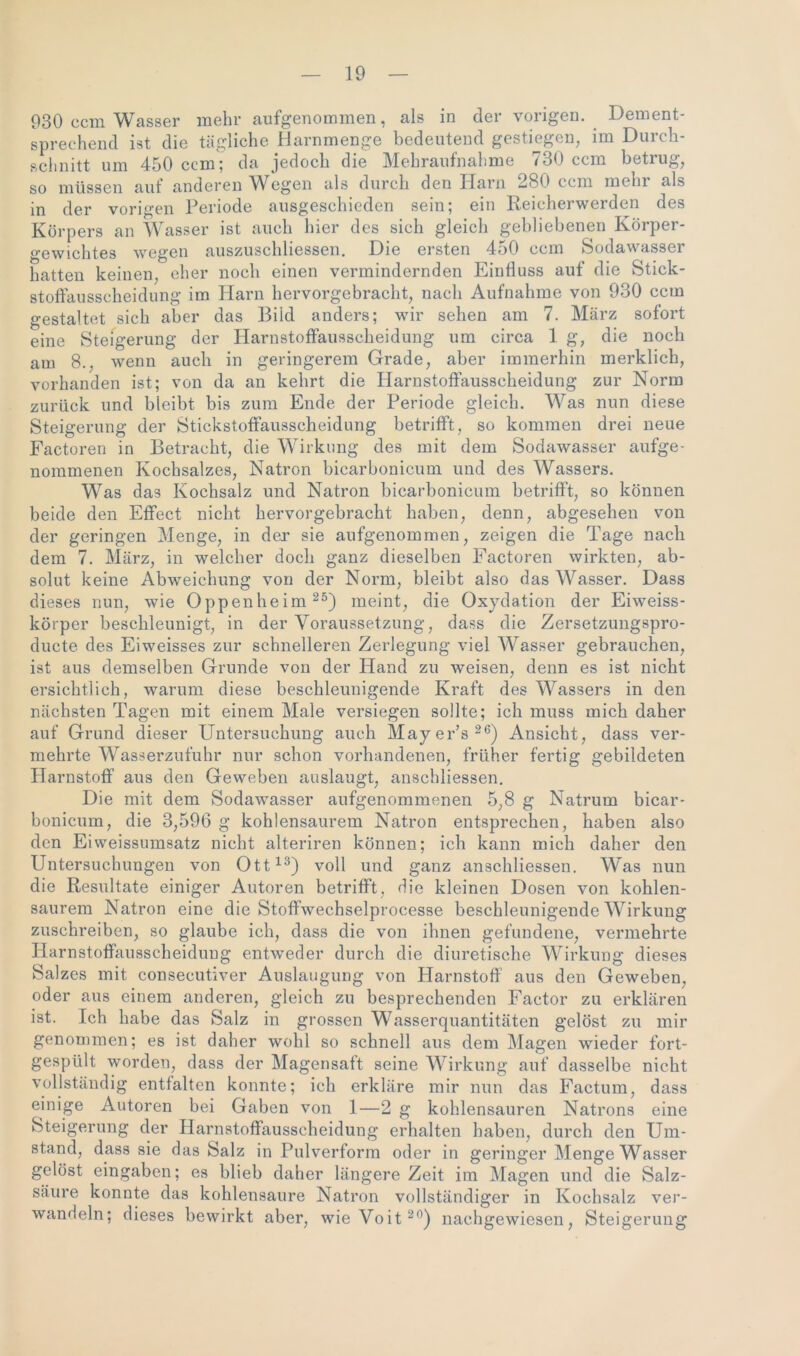 930 ccm Wasser mehr aufgenommen, als in der vorigen. Dement- sprechend ist die tägliche Harnmenge bedeutend gestiegen, im Durch- schnitt um 450 ccm; da jedoch die Mehraufnahme 730 ccm betrug, so müssen auf anderen Wegen als durch den Harn 280 ccm mehr als in der vorigen Periode ausgeschieden sein; ein Reicherwerden des Körpers an Wasser ist auch liier des sich gleich gebliebenen Körper- gewichtes wegen auszuschliessen. Die ersten 450 ccm Sodawasser hatten keinen, eher noch einen vermindernden Einfluss auf die Stick- stoftausscheidung im Harn hervorgebracht, nach Aufnahme von 930 ccm gestaltet sich aber das Biid anders; wir sehen am 7. März sofort eine Steigerung der Harnstoffausscheidung um circa 1 g, die noch am 8., wenn auch in geringerem Grade, aber immerhin merklich, vorhanden ist; von da an kehrt die Harnstoffausscheidung zur Norm zurück und bieibt bis zum Ende der Periode gleich. Was nun diese Steigerung der Stickstoffausscheidung betrifft, so kommen drei neue Factoren in Betracht, die Wirkung des mit dem Sodawasser aufge- nommenen Kochsalzes, Natron bicarbonicum und des Wassers. Was das Kochsalz und Natron bicarbonicum betrifft, so können beide den Effect nicht hervorgebracht haben, denn, abgesehen von der geringen Menge, in der sie aufgenommen, zeigen die Tage nach dem 7. März, in welcher doch ganz dieselben Factoren wirkten, ab- solut keine Abweichung von der Norm, bleibt also das Wasser. Dass dieses nun, wie Oppenheim25) meint, die Oxydation der Eiweiss- körper beschleunigt, in der Voraussetzung, dass die Zersetzungspro- ducte des Eiweisses zur schnelleren Zerlegung viel Wasser gebrauchen, ist aus demselben Grunde von der Hand zu weisen, denn es ist nicht ersichtlich, warum diese beschleunigende Kraft des Wassers in den nächsten Tagen mit einem Male versiegen sollte; ich muss mich daher auf Grund dieser Untersuchung auch Mayer’s26) Ansicht, dass ver- mehrte Wasserzufuhr nur schon vorhandenen, früher fertig gebildeten Harnstoff aus den Geweben auslaugt, anschliessen. Die mit dem Sodawasser aufgenommenen 5,8 g Natrum bicar- bonicum, die 3,596 g kohlensaurem Natron entsprechen, haben also den Eiweissumsatz nicht alteriren können; ich kann mich daher den Untersuchungen von Ott13) voll und ganz anschliessen. Was nun die Resultate einiger Autoren betrifft, die kleinen Dosen von kohlen- saurem Natron eine die Stoffwechselprocesse beschleunigende Wirkung zuschreiben, so glaube ich, dass die von ihnen gefundene, vermehrte Harnstoffausscheidung entweder durch die diuretische Wirkung dieses Salzes mit conseeutiver Auslaugung von Harnstoff aus den Geweben, oder aus einem anderen, gleich zu besprechenden Factor zu erklären ist. Ich habe das Salz in grossen Wasserquantitäten gelöst zu mir genommen; es ist daher wohl so schnell aus dem Magen wieder fort- gespült worden, dass der Magensaft seine Wirkung auf dasselbe nicht vollständig entfalten konnte; ich erkläre mir nun das Factum, dass einige Autoren bei Gaben von 1—2 g kohlensauren Natrons eine Steigerung der Harnstoffausscheidung erhalten haben, durch den Um- stand, dass sie das Salz in Pulverform oder in geringer Menge Wasser gelöst eingaben; es blieb daher längere Zeit im Magen und die Salz- säure konnte das kohlensaure Natron vollständiger in Kochsalz ver- wandeln; dieses bewirkt aber, wieVoit20) nachgewiesen, Steigerung