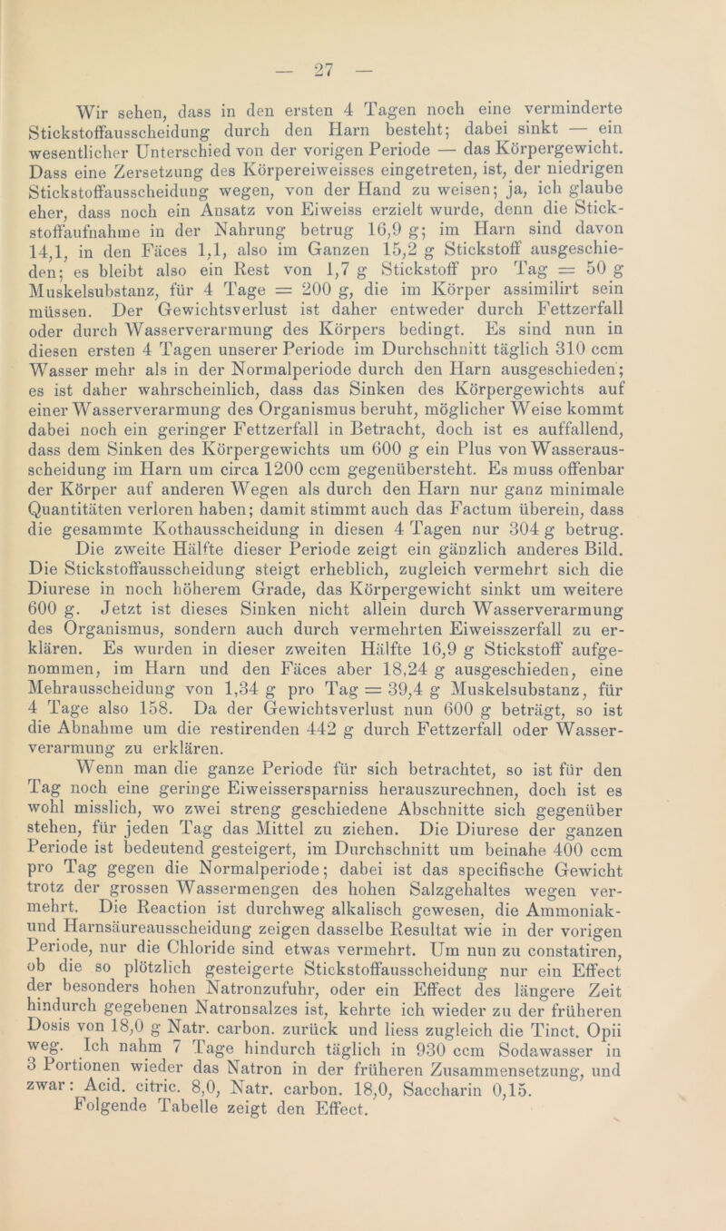 Wir sehen, dass in den ersten 4 Tagen noch eine verminderte Stickstoffausscheidung durch den Harn besteht; dabei sinkt ein wesentlicher Unterschied von der vorigen Periode — das Körpergewicht. Dass eine Zersetzung des Körpereiweisses eingetreten, ist, der niedrigen Stickstoffausscheidung wegen, von der Hand zu weisen; ja, ich glaube eher, dass noch ein Ansatz von Eiweiss erzielt wurde, denn die Stick- stoffaufnahme in der Nahrung betrug 16,9 g; im Harn sind davon 14,1, in den Fäces 1,1, also im Ganzen 15,2 g Stickstoff ausgeschie- den; es bleibt also ein Rest von 1,7 g Stickstoff pro Tag = 50 g Muskelsubstanz, für 4 Tage = 200 g, die im Körper assimilirt sein müssen. Der Gewichtsverlust ist daher entweder durch Fettzerfall oder durch Wasserverarmung des Körpers bedingt. Es sind nun in diesen ersten 4 Tagen unserer Periode im Durchschnitt täglich 310 ccm Wasser mehr als in der Normalperiode durch den Harn ausgeschieden ; es ist daher wahrscheinlich, dass das Sinken des Körpergewichts auf einer Wasserverarmung des Organismus beruht, möglicher Weise kommt dabei noch ein geringer Fettzerfall in Betracht, doch ist es auffallend, dass dem Sinken des Körpergewichts um 600 g ein Plus von Wasseraus- scheidung im Harn um circa 1200 ccm gegenübersteht. Es muss offenbar der Körper auf anderen Wegen als durch den Harn nur ganz minimale Quantitäten verloren haben; damit stimmt auch das Factum überein, dass die gesammte Kothausscheidung in diesen 4 Tagen nur 304 g betrug. Die zweite Hälfte dieser Periode zeigt ein gänzlich anderes Bild. Die Stickstoffausscheidung steigt erheblich, zugleich vermehrt sich die Diurese in noch höherem Grade, das Körpergewicht sinkt um weitere 600 g. Jetzt ist dieses Sinken nicht allein durch Wasserverarmung des Organismus, sondern auch durch vermehrten Eiweisszerfall zu er- klären. Es wurden in dieser zweiten Hälfte 16,9 g Stickstoff aufge- nommen, im Harn und den Fäces aber 18,24 g ausgeschieden, eine Mehrausscheidung von 1,34 g pro Tag = 39,4 g Muskelsubstanz, für 4 Tage also 158. Da der Gewichtsverlust nun 600 g beträgt, so ist die Abnahme um die restirenden 442 g durch Fettzerfall oder Wasser- verarmung zu erklären. W enn man die ganze Periode für sich betrachtet, so ist für den Tag noch eine geringe Eiweissersparniss herauszurechnen, doch ist es wohl misslich, wo zwei streng geschiedene Abschnitte sich gegenüber stehen, für jeden Tag das Mittel zu ziehen. Die Diurese der ganzen Periode ist bedeutend gesteigert, im Durchschnitt um beinahe 400 ccm pro Tag gegen die Normalperiode; dabei ist das specifische Gewicht trotz der grossen Wassermengen des hohen Salzgehaltes wegen ver- mehrt. Die Reaction ist durchweg alkalisch gewesen, die Ammoniak- und Harnsäureausscheidung zeigen dasselbe Resultat wie in der vorigen Periode, nur die Chloride sind etwas vermehrt. Um nun zu constatiren, ob die so plötzlich gesteigerte Stickstoffausscheidung nur ein Effect der besonders hohen Natronzufuhr, oder ein Effect des längere Zeit hindurch gegebenen Natronsalzes ist, kehrte ich wieder zu der früheren Dosis von 18,0 g Natr. carbon. zurück und Hess zugleich die Tinct. Opii weg. Ich nahm 7 Tage hindurch täglich in 930 ccm Sodawasser in 3 Portionen wieder das Natron in der früheren Zusammensetzung, und zwar: Acid. citric. 8,0, Natr. carbon. 18,0, Saccharin 0,15. Folgende Tabelle zeigt den Effect.