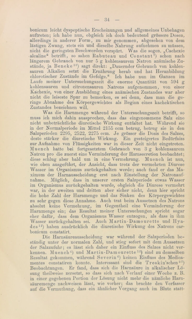 bonicum leicht dyspeptische Erscheinungen und allgemeines Unbehagen auftreten; ich habe nun, obgleich ich doch bedeutend grössere Dosen, allerdings in anderer Form, zu mir genommen, abgesehen von dem lästigen Zwang, stets ein und dieselbe Nahrung aufnehmen zu müssen, nicht die geringsten Beschwerden verspürt. Was die sogen. „Cachexie alcaline“ betrifft, so sahen Rabuteau und Constant7) schon nach längerem Gebrauch von nur 5 g kohlensaurem Natron anämische Zu- stände, ja Beneke 10) sagt direkt: „Dauernder Gebrauch von kohlen- sauren Alkalien setzt die Ernährung herab und hat Heranbildung chlorotischer Zustände im Gefolge.“ Ich habe nun im Ganzen im Laufe meiner Untersuchungszeit die enorme Quantität von 594 g kohlensauren und citronensauren Natrons aufgenommen, von einer Kachexie, von einer Ausbildung eines anämischen Zustandes war aber nicht die leiseste Spur zu bemerken, es sei denn, dass man die ge- ringe Abnahme des Körpergewichtes als Beginn eines kachektischen Zustandes bezeichnen will. Was die Harnmenge während der Untersuchungszeit betrifft, so muss ich mich dahin aussprechen, dass das eingenommene Salz eine nicht unbeträchtliche diuretische Wirkung entfaltet hat. Während sie in der Normalperiode im Mittel 2155 ccm betrug, betrug sie in den Salzperioden 2295, 2522, 2275 ccm. Je grösser die Dosis des Salzes, desto stärker die diuretische Wirkung. Ein gesteigertes Bedürfniss zur Aufnahme von Flüssigkeiten war in dieser Zeit nicht eingetreten. Muench hatte bei fortgesetztem Gebrauch von 3 g kohlensaurem Natron pro die zuerst eine Verminderung der Harnsecretion beobachtet; diese schlug aber bald um in eine Vermehrung. Muench ist nun, wie oben ausgeführt, der Ansicht, dass trotz der vermehrten Diurese Wasser im Organismus zurückgehalten werde; auch fand er das Ma- ximum der Harnausscheidung erst nach Einstellung der Natronauf- nahme. Möglich, dass in unserer ersten Salzperiode etwas Wasser im Organismus zurückgehalten wurde, obgleich die Diurese vermehrt war, in der zweiten und dritten aber sicher nicht, denn hier spricht die hohe Zahl der Harnmenge und das Sinken des Körpergewichtes zu sehr gegen diese Annahme. Auch trat beim Aussetzen des Natrons absolut keine Vermehrung, im Gegentheil eine Verminderung der Harnmenge ein; das Resultat meiner Untersuchungen spricht sogar eher dafür, dass dem Organismus Wasser entzogen, als dass in ihm Wasser zurückgehalten sei. Auch Martin-Damourette und Hya- des12) haben ausdrücklich die diuretische Wirkung des Natrons car- bonicum constatirt. Die Harnsäureausscheidung war während der Salzperioden be- ständig unter der normalen Zahl, und stieg sofort mit dem Aussetzen der Salzzufuhr; es lässt sich daher ein Einfluss des Salzes nicht ver- kennen. Muench1) und Martin-Damourette 12) sind zu demselben Resultat gekommen, während Severin0) keinen Einfluss des Medica- mentes constatiren konnte. Interessant sind die Treskin’schen 37) Beobachtungen. Er fand, dass sich die Harnsäure in alkalischer Lö- sung theilweise zersetzt, so dass sich nach Verlauf einer Woche z. B. in einer gegebenen Portion der Lösung nicht mehr die nämliche Harn- säuremenge nachweisen lässt, wie vorher; das brachte den Verfasser auf die Vermuthung, dass ein ähnlicher Vorgang auch im Blute statt-