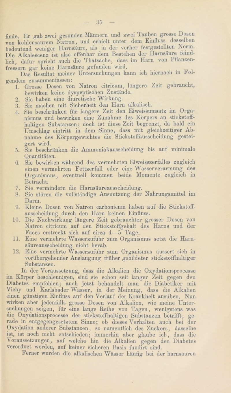 finde. Er gab zwei gesunden Männern und zwei Tauben grosse Dosen von kohlensaurem Natron, und erhielt unter dem Einfluss desselben bedeutend weniger Harnsäure, als in der vorher festgestellten Norm. Die Alkalescenz ist also offenbar dem Bestehen der Harnsäure feind- lieh, dafür spricht auch die Thatsache, dass im Harn von Pflanzen- fressern gar keine Harnsäure gefunden wird. _ _ Das Resultat meiner Untersuchungen kann ich hiernach in t ol- gendem zusammenfassen: 1. Grosse Dosen von Natron citricum, längere Zeit gebraucht, bewirken keine dyspeptischen Zustände. 2. Sie haben eine diuretische Wirkung. 3. Sie machen mit Sicherheit den Harn alkalisch. 4. Sie beschränken für längere Zeit den Eiweissumsatz im Orga- nismus und bewirken eine Zunahme des Körpers an stickstoff- haltigen Substanzen; doch ist diese Zeit begrenzt, da bald ein Umschlag eintritt in dem Sinne, dass mit gleichzeitiger Ab- nahme des Körpergewichtes die Stickstoffausscheidung gestei- gert wird. 5. Sie beschränken die Ammoniakausscheidung bis auf minimale Quantitäten. 6. Sie bewirken während des vermehrten Eiweisszerfalles zugleich einen vermehrten Fettzerfall oder eine V asserverarmung des Organismus, eventuell kommen beide Momente zugleich in Betracht. 7. Sie vermindern die Harnsäureausscheidung. 8. Sie stören die vollständige Ausnutzung der Nahrungsmittel im Darm. 9. Kleine Dosen von Natron carbonicum haben auf die Stickstoff- ausscheidung durch den Harn keinen Einfluss. 10. Die Nachwirkung längere Zeit gebrauchter grosser Dosen von Natron citricum auf den Stickstoffgehalt des Harns und der Fäces erstreckt sich auf circa 4—5 Tage. 11. Eine vermehrte Wasserzufuhr zum Organismus setzt die Harn- säureausscheidung nicht herab. 12. Eine vermehrte Wasserzufuhr zum Organismus äussert sich in vorübergehender Auslaugung früher gebildeter stickstoffhaltiger Substanzen. In der Voraussetzung, dass die Alkalien die Oxydationsprocesse im Körper beschleunigen, sind sie schon seit langer Zeit gegen den Diabetes empfohlen; auch jetzt behandelt man die Diabetiker mit Vichy und Karlsbader Wasser, in der Meinung, dass die Alkalien einen günstigen Einfluss auf den Verlauf der Krankheit ausüben. Nun wirken aber jedenfalls grosse Dosen von Alkalien, wie meine Unter- suchungen zeigen, für eine lange Reihe von Tagen, wenigstens was die Oxydationsprocesse der stickstoffhaltigen Substanzen betrifft, ge- rade in entgegengesetztem Sinne; ob dieses Verhalten auch bei der Oxydation anderer Substanzen, so namentlich des Zuckers, dasselbe ist, ist noch nicht entschieden; immerhin aber glaube ich, dass die Voraussetzungen, auf welche hin die Alkalien gegen den Diabetes verordnet werden, auf keiner sicheren Basis fundirt sind. Ferner wurden die alkalischen Wässer häufig bei der harnsauren