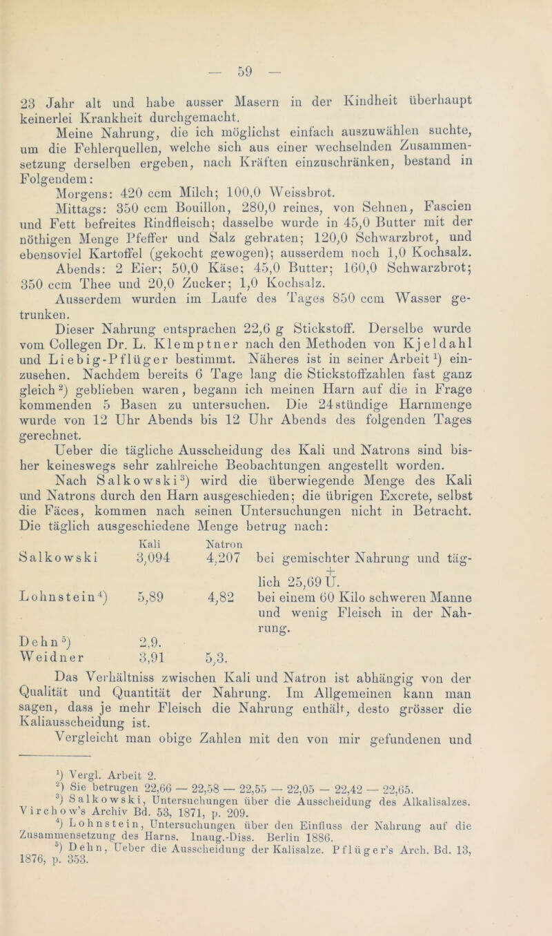 23 Jahr alt und habe ausser Masern in der Kindheit überhaupt keinerlei Krankheit durchgemacht. Meine Nahrung, die ich möglichst einfach auszuwählen suchte, um die Fehlerquellen, welche sich aus einer wechselnden Zusammen- setzung derselben ergeben, nach Kräften einzuschränken, bestand in Folgendem: Morgens: 420 ccm Milch; 100,0 Weissbrot. Mittags: 350 ccm Bouillon, 280,0 reines, von Sehnen, Fascien und Fett befreites Rindfleisch; dasselbe wurde in 45,0 Butter mit der nöthigen Menge Pfeffer und Salz gebraten; 120,0 Schwarzbrot, und ebensoviel Kartoffel (gekocht gewogen); ausserdem noch 1,0 Kochsalz. Abends: 2 Eier; 50,0 Käse; 45,0 Butter; 160,0 Schwarzbrot; 350 ccm Thee und 20,0 Zucker; 1,0 Kochsalz. Ausserdem wurden im Laufe des Tages 850 ccm Wasser ge- trunken. Dieser Nahrung entsprachen 22,6 g Stickstoff. Derselbe wurde vom Collegen Dr. L. Kleinptner nach den Methoden von Kjeldahl und Liebig-Pflüger bestimmt. Näheres ist in seiner Arbeit* 2) ein- zusehen. Nachdem bereits 6 Tage lang die Stickstoffzahlen fast ganz gleich 2) geblieben waren, begann ich meinen Harn auf die in Frage kommenden 5 Basen zu untersuchen. Die 24 ständige Harnmenge wurde von 12 Uhr Abends bis 12 Uhr Abends des folgenden Tages gerechnet. Ueber die tägliche Ausscheidung des Kali und Natrons sind bis- her keineswegs sehr zahlreiche Beobachtungen angestellt worden. Nach Salkowski3) wird die überwiegende Menge des Kali und Natrons durch den Harn ausgeschieden; die übrigen Excrete, selbst die Fäces, kommen nach seinen Untersuchungen nicht in Betracht. Die täglich ausgeschiedene Menge betrug nach: Salkowski Kali 3,094 Natron 4,207 bei gemischter Nahrung und täg- L o h n s t e i n 4) 5,89 4,82 lich 25,69 U. bei einem 60 Kilo schweren Manne Dehn 5) Weidner 2,9. 3,91 5,3. und wenig Fleisch in der Nah- rung. Das Verhältniss zwischen Kali und Natron ist abhängig von der Qualität und Quantität der Nahrung. Im Allgemeinen kann man sagen, dass je mehr Fleisch die Nahrung enthält, desto grösser die Kaliausscheiduntr ist. O Vergleicht man obige Zahlen mit den von mir gefundenen und x) Vergl. Arbeit 2. Sie betrugen 22,66 — 22,58 — 22,55 — 22,05 - 22,42 — 22,65. 3) Salkowski, Untersuchungen über die Ausscheidung des Alkalisalzes. Yirchow’s Archiv Bd. 53, 1871, p. 209. 4) Lohnstein, Untersuchungen über den Einfluss der Nahrung auf die Zusammensetzung des Harns. Inaug.-Diss. Berlin 1886. °) Dehn. Ueber die Ausscheidung der Kalisalze. Pflüger’s Arch. Bd. 13, 1876, p. 353. ö