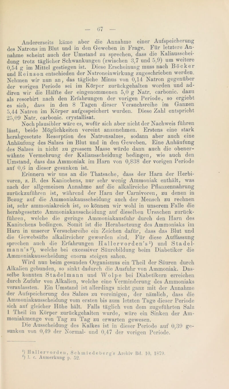 Andererseits käme aber die Annahme einer Aufspeicherung des Natrons im Blut und in den Geweben in Frage. Für letztere An- nahme scheint auch der Umstand zu sprechen, dass die Kaliausschei- dung trotz täglicher Schwankungen (zwischen 3,7 und 5,9) um weitere 0,54 g im Mittel gestiegen ist. Diese Erscheinung muss nach Bock er und Reinson entschieden der Natroneinwirkung zugeschrieben werden. Nehmen wir nun an, das tägliche Minus von 0,14 Natron gegenüber der vorigen Periode sei im Körper zurückgehalten worden und ad- diren wir die Hälfte der eingenommenen 5,0 g Natr. carbonic. dazu als resorbirt nach den Erfahrungen der vorigen Periode, so ergiebt es sich, dass in den 8 Tagen dieser Versuchsreihe im Ganzen 5,44 Natron im Körper aufgespeichert wurden. Diese Zahl entspricht 25,09 Natr. carbonic. crystallisat. Noch plausibler wäre es, wofür sich aber nicht der Nachweis führen lässt, beide Möglichkeiten vereint anzunehmen. Erstens eine stark herabgesetzte Resorption des Natronsalzes, sodann aber auch eine Anhäufung des Salzes im Blut und in den Geweben. Eine Anhäufung des Salzes in nicht zu grossem Masse würde dann auch die obener- wähnte Vermehrung der Kaliausscheidung bedingen, wie auch den Umstand, dass das Ammoniak im Harn von 0,838 der vorigen Periode auf 0,(3 in dieser gesunken ist. Erinnern wir uns an die Thatsache, dass der Harn der Herbi- voren, z. B. des Kaninchens, nur sehr wenig Ammoniak enthält, was nach der allgemeinen Annahme auf die alkalireiche Pflanzennahrung zurückzuführen ist, während der Harn der Carnivoren, zu denen in Bezug auf die Ammoniakausscheidung auch der Mensch zu rechnen ist, sehr ammoniakreich ist, so können wir wohl in unserem Falle die herabgesetzte Ammoniakausscheidung auf dieselben Ursachen zurück- führen, welche die geringe Ammoniakausfuhr durch den Harn des Kaninchens bedingen. Somit ist die Herabsetzung des Ammoniaks im Harn in unserer Versuchsreihe ein Zeichen dafür, dass das Blut und die Gewebsäfte alkalireicher geworden sind. Für diese Auffassung sprechen auch die Erfahrungen Hallervorden’s x) und Stadel- mann’s-), welche bei excessiver Säurebildung beim Diabetiker die Ammoniakausscheidung enorm steigen sahen. Wird nun beim gesunden Organismus ein Theil der Säuren durch Alkalien gebunden, so sinkt dadurch die Ausfuhr von Ammoniak. Das- selbe konnten Stadelmann und Wolpe bei Diabetikern erreichen durch Zufuhr von Alkalien, welche eine Verminderung des Ammoniaks veranlassten. Ein Umstand ist allerdings nicht ganz mit der Annahme der Aufspeicherung des Salzes zu vereinigen, der nämlich, dass die Ammoniakausscheidung vom ersten bis zum letzten Tage dieser Periode sich aut gleicher Höhe hält. Falls täglich von dem zugeführten Salz 1 T. heil im Körper zurückgehalten wurde, wäre ein Sinken der Am- moniakmenge von Tag zu Tag zu erwarten gewesen. Die Ausscheidung des Kalkes ist in dieser Periode auf 0,39 ge- sunken von 0,49 der Normal- und 0,47 der vorigen Periode. 9 Hallervorden, Schmied eberg's Archiv Bd. 10, 1879.