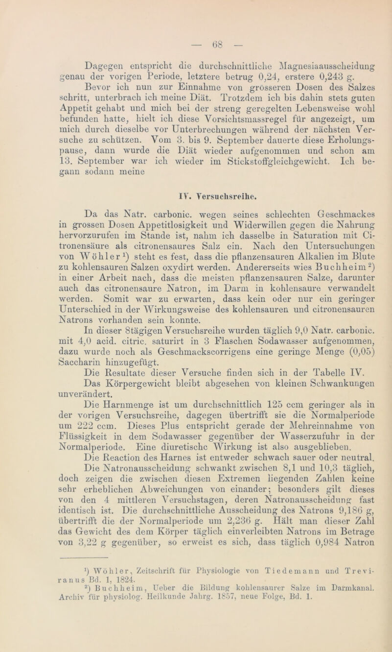 (38 Dagegen entspricht die durchschnittliche Magnesiaausscheidung genau der vorigen Periode, letztere betrug 0,24, erstere 0,243 g. Bevor ich nun zur Einnahme von grösseren Dosen des Salzes schritt, unterbrach ich meine Diät. Trotzdem ich bis dahin stets guten Appetit gehabt und mich bei der streng geregelten Lebensweise wohl befunden hatte, hielt ich diese Vorsichtsmassregel für angezeigt, um mich durch dieselbe vor Unterbrechungen während der nächsten Ver- suche zu schützen. Vom 3. bis 9. September dauerte diese Erholungs- pause, dann wurde die Diät wieder aufgenommen und schon am 13. September war ich wieder im Stickstoffgleichgewicht. Ich be- gann sodann meine IV. Versuchsreihe. Da das Natr. carbonic. wegen seines schlechten Geschmackes in grossen Dosen Appetitlosigkeit und Widerwillen gegen die Nahrung hervorzurufen im Stande ist, nahm ich dasselbe in Saturation mit Ci- tronensäure als citronensaures Salz ein. Nach den Untersuchungen von W ö h 1 e r steht es fest, dass die pflanzensauren Alkalien im Blute zu kohlensauren Salzen oxydirt werden. Andererseits wies Buchheim* 2) in einer Arbeit nach, dass die meisten pflanzensauren Salze, darunter auch das citronensaure Natron, im Darm in kohlensaure verwandelt werden. Somit war zu erwarten, dass kein oder nur ein geringer Unterschied in der Wirkungsweise des kohlensauren und citronensauren Natrons vorhanden sein konnte. In dieser Btägigen Versuchsreihe wurden täglich 9,0 Natr. carbonic. mit 4,0 acid. citric. saturirt in 3 Flaschen Sodawasser aufgenommen, dazu wurde noch als Geschmackscorrigens eine geringe Menge (0,05) Saccharin hinzugefügt. Die Resultate dieser Versuche finden sich in der Tabelle IV. Das Körpergewicht bleibt abgesehen von kleinen Schwankungen unverändert. Die Harnmenge ist um durchschnittlich 125 ccm geringer als in der vorigen Versuchsreihe, dagegen übertrifft sie die Normalperiode um 222 ccm. Dieses Plus entspricht gerade der Mehreinnahme von Flüssigkeit in dem Sodawasser gegenüber der Wasserzufuhr in der Normalperiode. Eine diuretischc Wirkung ist also ausgeblieben. Die Reaction des Harnes ist entweder schwach sauer oder neutral. Die Natronausscheidung schwankt zwischen 8,1 und 10,3 täglich, doch zeigen die zwischen diesen Extremen liegenden Zahlen keine sehr erheblichen Abweichungen von einander; besonders gilt dieses von den 4 mittleren Versuchstagen, deren Natronausscheidung fast identisch ist. Die durchschnittliche Ausscheidung des Natrons 9,186 g, übertrifft die der Normalperiode um 2,236 g. Hält man dieser Zahl das Gewicht des dem Körper täglich einverleibten Natrons im Betrage von 3,22 g gegenüber, so erweist es sich, dass täglich 0,984 Natron x) Wohl er, Zeitschrift für Physiologie von Tiedemann und Trevi- ranus Bd. 1, 1824. 2) Buchheim, Ueber die Bildung kohlensaurer Salze im Darmkanal. Archiv für physiolog. Heilkunde Jahrg. 1857, neue Folge, Bd. 1.