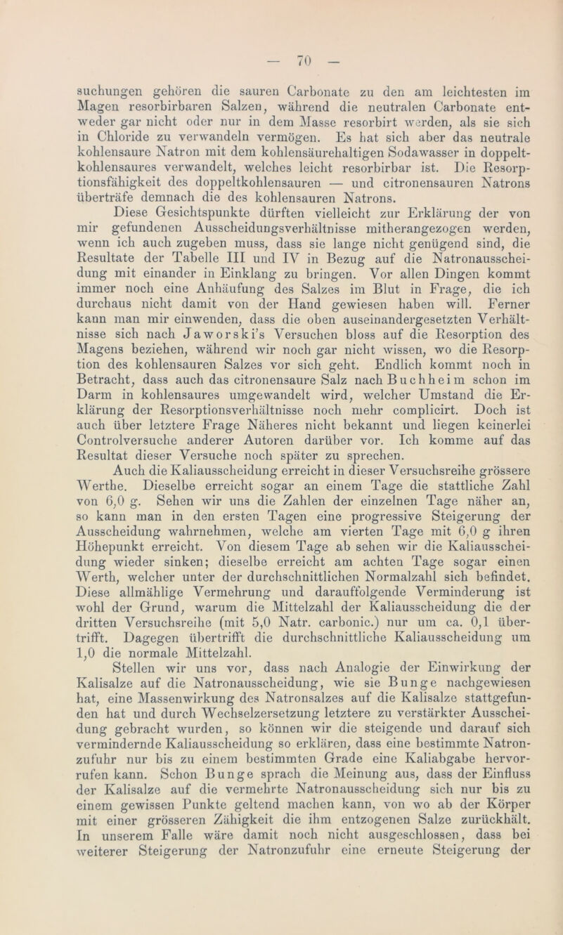 suchungen gehören die sauren Carbonate zu den am leichtesten im Magen resorbirbaren Salzen, während die neutralen Carbonate ent- weder gar nicht oder nur in dem Masse resorbirt werden, als sie sich in Chloride zu verwandeln vermögen. Es hat sich aber das neutrale kohlensaure Natron mit dem kohlensäurehaltigen Sodawasser in doppelt- kohlensaures verwandelt, welches leicht resorbirbar ist. Die Resorp- tionsfähigkeit des doppeltkohlensauren — und citronensauren Natrons überträfe demnach die des kohlensauren Natrons. Diese Gesichtspunkte dürften vielleicht zur Erklärung der von mir gefundenen Ausscheidungsverhältnisse mitherangezogen werden, wenn ich auch zugeben muss, dass sie lange nicht genügend sind, die Resultate der Tabelle III und IV in Bezug auf die Natronausschei- dung mit einander in Einklang zu bringen. Vor allen Dingen kommt immer noch eine Anhäufung des Salzes im Blut in Frage, die ich durchaus nicht damit von der Hand gewiesen haben will. Ferner kann man mir einwenden, dass die oben auseinandergesetzten Verhält- nisse sich nach Jaworski’s Versuchen bloss auf die Resorption des Magens beziehen, während wir noch gar nicht wissen, wo die Resorp- tion des kohlensauren Salzes vor sich geht. Endlich kommt noch in Betracht, dass auch das citronensaure Salz nach Buch heim schon im Darm in kohlensaures umgewandelt wird, welcher Umstand die Er- klärung der Resorptionsverhältnisse noch mehr complicirt. Doch ist auch über letztere Frage Näheres nicht bekannt und liegen keinerlei Controlversuche anderer Autoren darüber vor. Ich komme auf das Resultat dieser Versuche noch später zu sprechen. Auch die Kaliausscheidung erreicht in dieser Versuchsreihe grössere Werthe. Dieselbe erreicht sogar an einem Tage die stattliche Zahl von 6,0 g. Sehen wir uns die Zahlen der einzelnen Tage näher an, so kann man in den ersten Tagen eine progressive Steigerung der Ausscheidung wahrnehmen, welche am vierten Tage mit 6,0 g ihren Höhepunkt erreicht. Von diesem Tage ab sehen wir die Kaliausschei- dung wieder sinken; dieselbe erreicht am achten Tage sogar einen Werth, welcher unter der durchschnittlichen Normalzahl sich befindet. Diese allmählige Vermehrung und darauffolgende Verminderung ist wohl der Grund, warum die Mittelzahl der Kaliausscheidung die der dritten Versuchsreihe (mit 5,0 Natr. carbonic.) nur um ca. 0,1 über- trifft. Dagegen übertrifft die durchschnittliche Kaliausscheidung um 1,0 die normale Mittelzahl. Stellen wir uns vor, dass nach Analogie der Einwirkung der Kalisalze auf die Natronausscheidung, wie sie Bunge nachgewiesen hat, eine Massenwirkung des Natronsalzes auf die Kalisalze stattgefun- den hat und durch Wechselzersetzung letztere zu verstärkter Ausschei- dung gebracht wurden, so können wir die steigende und darauf sich vermindernde Kaliausscheidung so erklären, dass eine bestimmte Natron- zufuhr nur bis zu einem bestimmten Grade eine Kaliabgabe her vor- rufen kann. Schon Bunge sprach die Meinung aus, dass der Einfluss der Kalisalze auf die vermehrte Natronausscheidung sich nur bis zu einem gewissen Punkte geltend machen kann, von wo ab der Körper mit einer grösseren Zähigkeit die ihm entzogenen Salze zurückhält. In unserem Falle wäre damit noch nicht ausgeschlossen, dass bei weiterer Steigerung der Natronzufuhr eine erneute Steigerung der