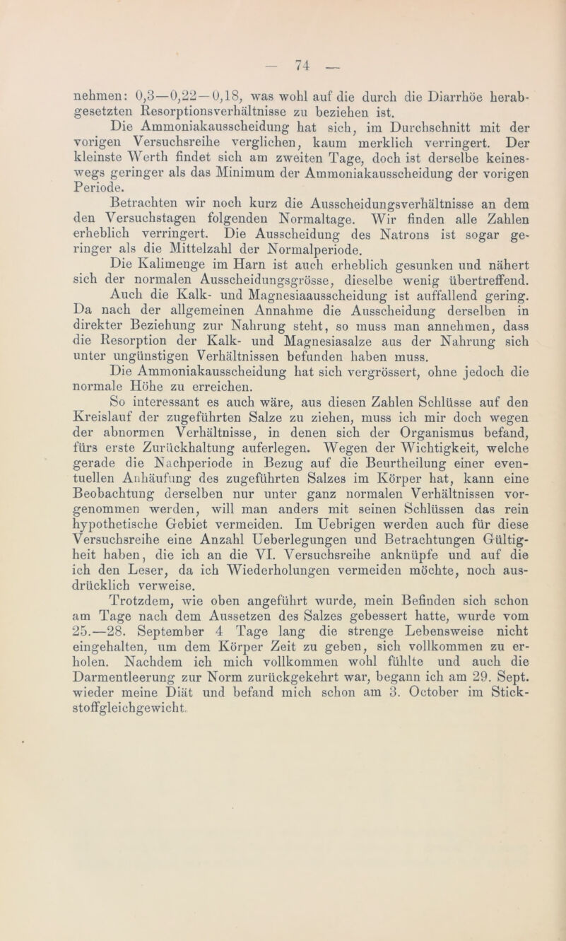 nehmen: 0,3— 0/22 — 0,18, was wohl auf die durch die Diarrhöe herab- gesetzten Resorptionsverhältnisse zu beziehen ist. Die Ammoniakausscheidung hat sich, im Durchschnitt mit der vorigen Versuchsreihe verglichen, kaum merklich verringert. Der kleinste Werth findet sich am zweiten Tage, doch ist derselbe keines- wegs geringer als das Minimum der Ammoniakausscheidung der vorigen Periode. Betrachten wir noch kurz die Ausscheidungsverhältnisse an dem den Versuchstagen folgenden Normaltage. Wir finden alle Zahlen erheblich verringert. Die Ausscheidung des Natrons ist sogar ge- ringer als die Mittelzahl der Normalperiode. Die Kalimenge im Harn ist auch erheblich gesunken und nähert sich der normalen Ausscheidungsgrösse, dieselbe wenig übertreffend. Auch die Kalk- und Magnesiaausscheidung ist auffallend gering. Da nach der allgemeinen Annahme die Ausscheidung derselben in direkter Beziehung zur Nahrung steht, so muss man annehmen, dass die Resorption der Kalk- und Magnesiasalze aus der Nahrung sich unter ungünstigen Verhältnissen befunden haben muss. Die Ammoniakausscheidung hat sich vergrössert, ohne jedoch die normale Höhe zu erreichen. So interessant es auch wäre, aus diesen Zahlen Schlüsse auf den Kreislauf der zugeführten Salze zu ziehen, muss ich mir doch wegen der abnormen Verhältnisse, in denen sich der Organismus befand, fürs erste Zurückhaltung auferlegen. Wegen der Wichtigkeit, welche gerade die Nachperiode in Bezug auf die Beurtheilung einer even- tuellen Anhäufung des zugeführten Salzes im Körper hat, kann eine Beobachtung derselben nur unter ganz normalen Verhältnissen vor- genommen werden, will man anders mit seinen Schlüssen das rein hypothetische Gebiet vermeiden. Im Uebrigen werden auch für diese Versuchsreihe eine Anzahl Ueberlegungen und Betrachtungen Gültig- heit haben, die ich an die VI. Versuchsreihe anknüpfe und auf die ich den Leser, da ich Wiederholungen vermeiden möchte, noch aus- drücklich verweise. Trotzdem, wie oben angeführt wurde, mein Befinden sich schon am Tage nach dem Aussetzen des Salzes gebessert hatte, wurde vom 25.—28. September 4 Tage lang die strenge Lebensweise nicht eingehalten, um dem Körper Zeit zu geben, sich vollkommen zu er- holen. Nachdem ich mich vollkommen wohl fühlte und auch die Darmentleerung zur Norm zurückgekehrt war, begann ich am 29. Sept. wieder meine Diät und befand mich schon am 3. Oetober im Stick- stoffgleichgewicht.