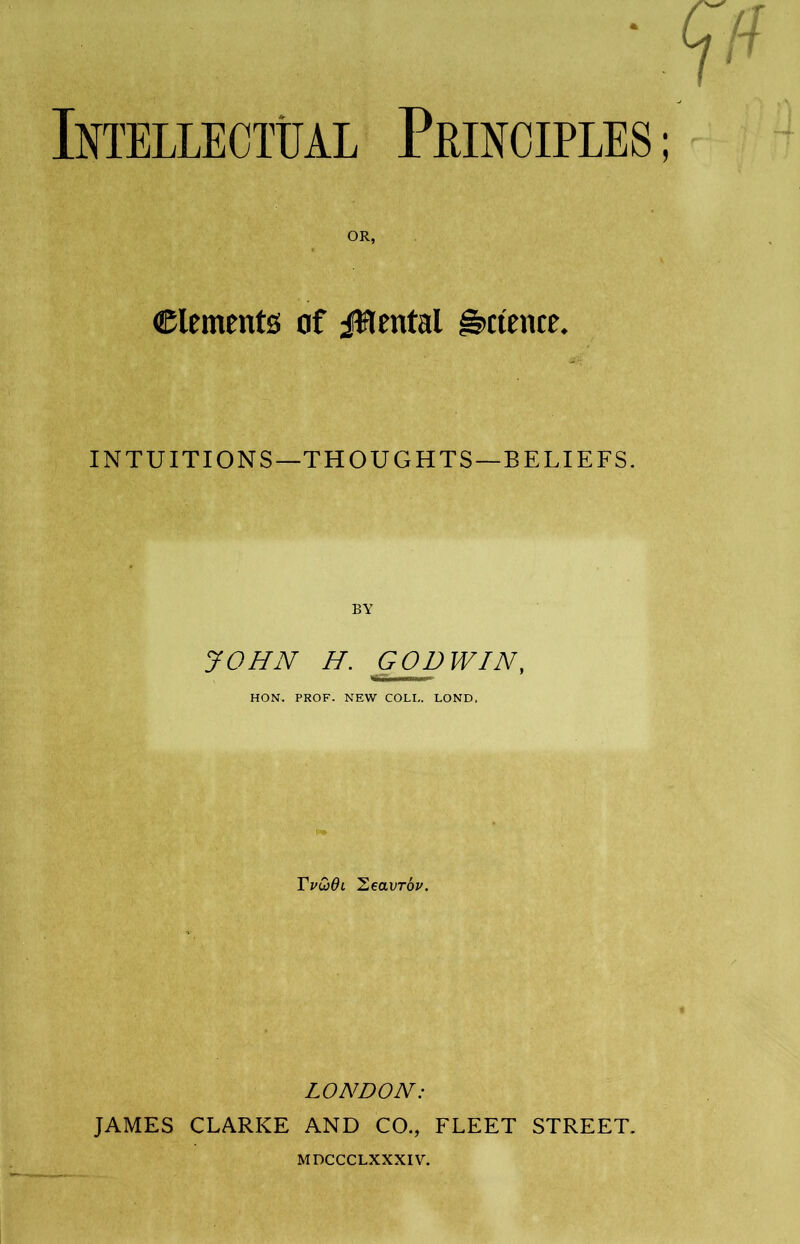 Intellectual Principles OR, Clemente of jfflental Science. INTUITIONS—THOUGHTS—BELIEFS. BY JOHN H. GOD WIN, HON. PROF. NEW COLI,. LOND. Tvu)dl Heavrdv. LONDON: JAMES CLARKE AND CO., FLEET STREET. MDCCCLXXXIV.