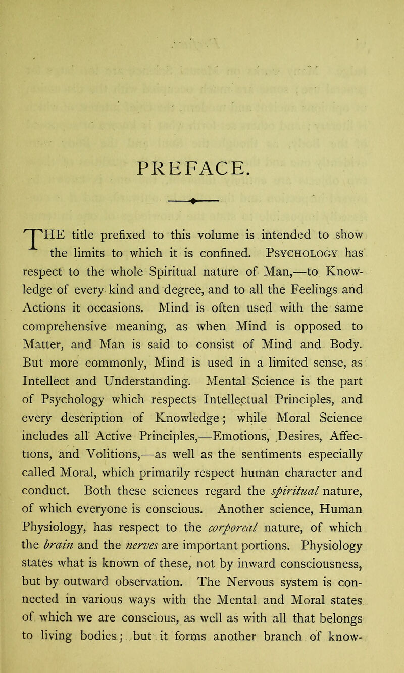 PREFACE. title prefixed to this volume is intended to show the limits to which it is confined. Psychology has respect to the whole Spiritual nature of Man,—to Know- ledge of every kind and degree, and to all the Feelings and Actions it occasions. Mind is often used with the same comprehensive meaning, as when Mind is opposed to Matter, and Man is said to consist of Mind and Body. But more commonly, Mind is used in a limited sense, as Intellect and Understanding. Mental Science is the part of Psychology which respects Intellectual Principles, and every description of Knowledge; while Moral Science includes all Active Principles,—Emotions, Desires, Affec- tions, and Volitions,—as well as the sentiments especially called Moral, which primarily respect human character and conduct. Both these sciences regard the spiritual nature, of which everyone is conscious. Another science, Human Physiology, has respect to the corporeal nature, of which the brain and the nerves are important portions. Physiology states what is known of these, not by inward consciousness, but by outward observation. The Nervous system is con- nected in various ways with the Mental and Moral states of which we are conscious, as well as with all that belongs to living bodies ; but it forms another branch of know-