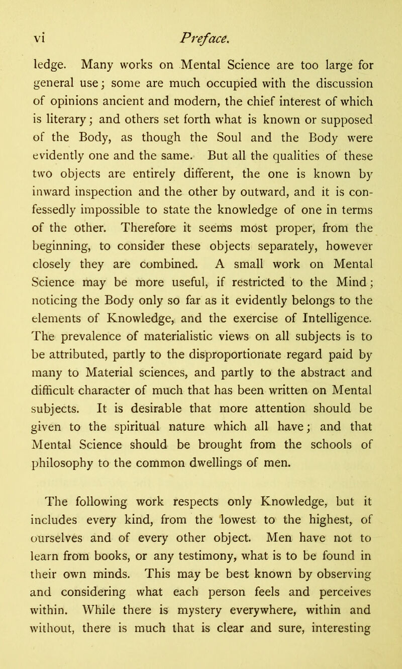 ledge. Many works on Mental Science are too large for general use; some are much occupied with the discussion of opinions ancient and modern, the chief interest of which is literary; and others set forth what is known or supposed of the Body, as though the Soul and the Body were evidently one and the same. But all the qualities of these two objects are entirely different, the one is known by inward inspection and the other by outward, and it is con- fessedly impossible to state the knowledge of one in terms of the other. Therefore it seems most proper, from the beginning, to consider these objects separately, however closely they are combined. A small work on Mental Science may be more useful, if restricted to the Mind; noticing the Body only so far as it evidently belongs to the elements of Knowledge, and the exercise of Intelligence. The prevalence of materialistic views on all subjects is to be attributed, partly to the disproportionate regard paid by many to Material sciences, and partly to the abstract and difficult character of much that has been written on Mental subjects. It is desirable that more attention should be given to the spiritual nature which all have; and that Mental Science should be brought from the schools of philosophy to the common dwellings of men. The following work respects only Knowledge, but it includes every kind, from the lowest to the highest, of ourselves and of every other object. Men have not to learn from books, or any testimony, what is to be found in their own minds. This may be best known by observing and considering what each person feels and perceives within. While there is mystery everywhere, within and without, there is much that is clear and sure, interesting