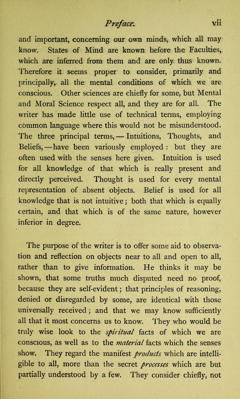 and important, concerning our own minds, which all may know. States of Mind are known before the Faculties, which are inferred from them and are only, thus known. Therefore it seems proper to consider, primarily and principally, all the mental conditions of which we are conscious. Other sciences are chiefly for some, but Mental and Moral Science respect all, and they are for all. The writer has made little use of technical terms, employing common language where this would not be misunderstood. The three principal terms, — Intuitions, Thoughts, and Beliefs,—have been variously employed : but they are often used with the senses here given. Intuition is used for all knowledge of that which is really present and directly perceived. Thought is used for every mental representation of absent objects. Belief is used for all knowledge that is not intuitive; both that which is equally certain, and that which is of the same nature, however inferior in degree. The purpose of the writer is to offer some aid to observa- tion and reflection on objects near to all and open to all, rather than to give information. He thinks it may be shown, that some truths much disputed need no proof, because they are self-evident; that principles of reasoning, denied or disregarded by some, are identical with those universally received; and that we may know sufficiently all that it most concerns us to know. They who would be truly wise look to the spiritual facts of which we are conscious, as well as to the material facts which the senses show. They regard the manifest products which are intelli- gible to all, more than the secret processes which are but partially understood by a few. They consider chiefly, not