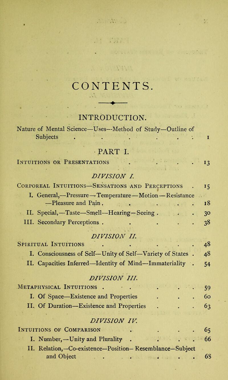 CONTENTS. INTRODUCTION. Nature of Mental Science—Uses—Method of Study—Outline of Subjects . . '. , i PART I. Intuitions or Presentations . . . 13 DIVISION I. Corporeal Intuitions—Sensations and Perceptions . 15 I. General,—Pressure--Temperature—Motion—Resistance —Pleasure and Pain, . . 18 II. Special,—Taste—Smell—Hearing—Seeing . ..30 III. Secondary Perceptions . . ... 38 DIVISION II. Spiritual Intuitions . . . 48 I. Consciousness of Self—Unity of Self—Variety of States . 48 II. Capacities Inferred—Identity of Mind—Immateriality . 54 DIVISION III. Metaphysical Intuitions . . . . . 59 I. Of Space—Existence and Properties . 60 II. Of Duration—Existence and Properties . 63 DIVISION IV. Intuitions of Comparison . . 65 I. Number,—Unity and Plurality . ... 66 II. Relation,—Co-existence—Position— Resemblance—Subject and Object 68