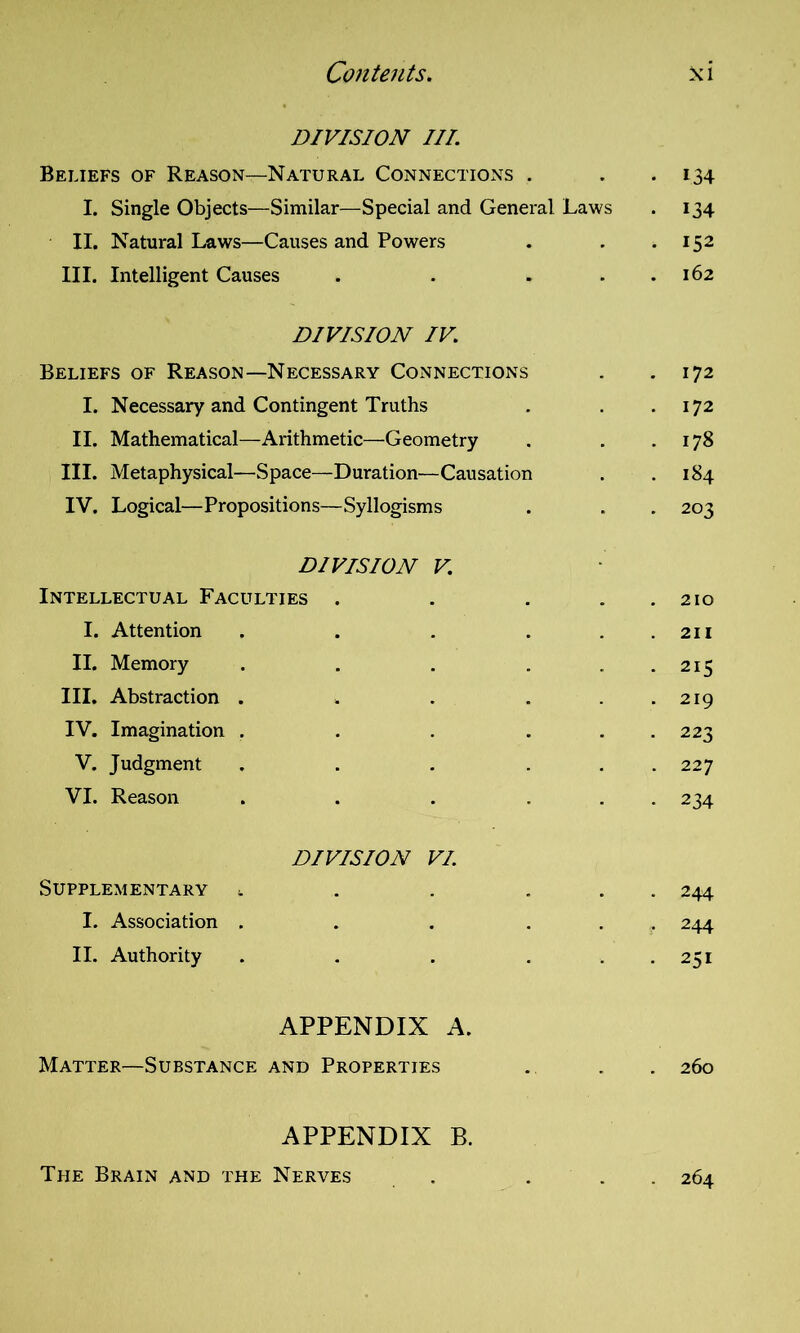 DIVISION III. Beliefs of Reason—Natural Connections . I. Single Objects—Similar—Special and General Laws II. Natural Laws—Causes and Powers III. Intelligent Causes . . . DIVISION IV. Beliefs of Reason—Necessary Connections I. Necessary and Contingent Truths II. Mathematical—Arithmetic—Geometry III. Metaphysical—Space—Duration—Causation IV. Logical—Propositions—Syllogisms DIVISION V. Intellectual Faculties . . . I. Attention . . . . II. Memory ..... III. Abstraction ..... IV. Imagination ..... V. Judgment ... . . VI. Reason ... . . DIVISION VI. Supplementary ..... I. Association ... . . II. Authority ... . APPENDIX A. Matter—Substance and Properties APPENDIX B. The Brain and the Nerves . . . i34 134 152 162 172 172 178 184 203 210 211 215 219 223 227 234 244 244 251 260 264