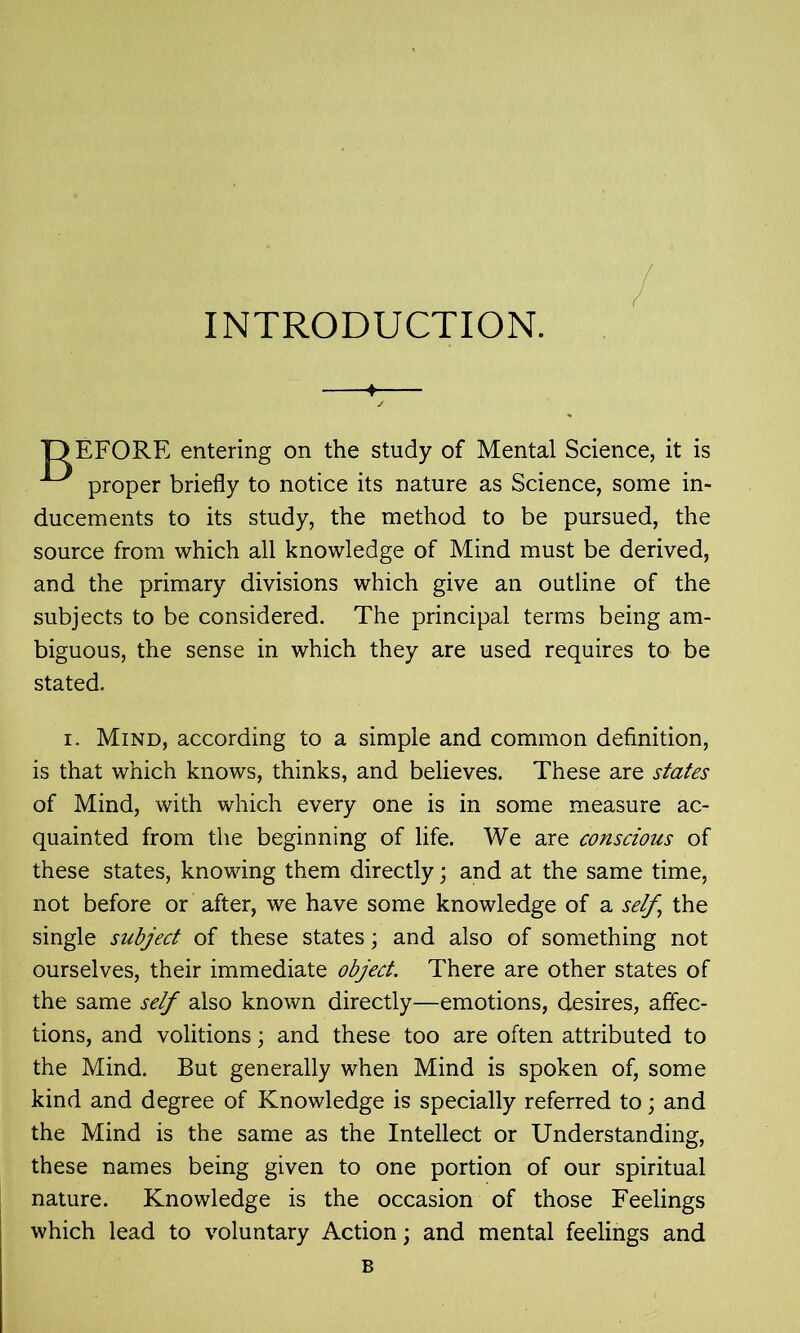 INTRODUCTION. T3EF0RE entering on the study of Mental Science, it is proper briefly to notice its nature as Science, some in- ducements to its study, the method to be pursued, the source from which all knowledge of Mind must be derived, and the primary divisions which give an outline of the subjects to be considered. The principal terms being am- biguous, the sense in which they are used requires to be stated. i. Mind, according to a simple and common definition, is that which knows, thinks, and believes. These are states of Mind, with which every one is in some measure ac- quainted from the beginning of life. We are conscious of these states, knowing them directly; and at the same time, not before or after, we have some knowledge of a self, the single subject of these states; and also of something not ourselves, their immediate object. There are other states of the same self also known directly—emotions, desires, affec- tions, and volitions; and these too are often attributed to the Mind. But generally when Mind is spoken of, some kind and degree of Knowledge is specially referred to; and the Mind is the same as the Intellect or Understanding, these names being given to one portion of our spiritual nature. Knowledge is the occasion of those Feelings which lead to voluntary Action; and mental feelings and