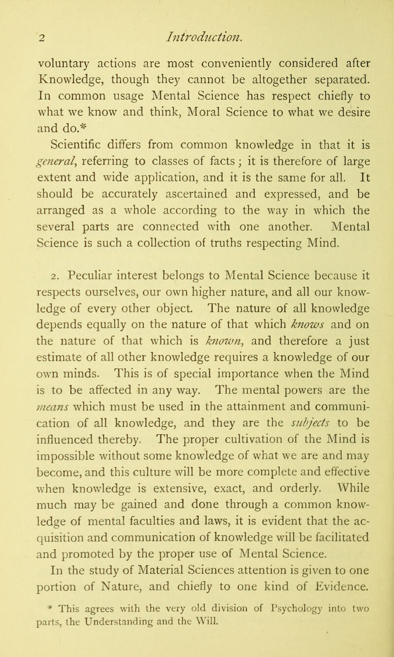 voluntary actions are most conveniently considered after Knowledge, though they cannot be altogether separated. In common usage Mental Science has respect chiefly to what we know and think, Moral Science to what we desire and do.* Scientific differs from common knowledge in that it is general, referring to classes of facts; it is therefore of large extent and wide application, and it is the same for all. It should be accurately ascertained and expressed, and be arranged as a whole according to the way in which the several parts are connected with one another. Mental Science is such a collection of truths respecting Mind. 2. Peculiar interest belongs to Mental Science because it respects ourselves, our own higher nature, and all our know- ledge of every other object. The nature of all knowledge depends equally on the nature of that which knows and on the nature of that which is known, and therefore a just estimate of all other knowledge requires a knowledge of our own minds. This is of special importance when the Mind is to be affected in any way. The mental powers are the means which must be used in the attainment and communi- cation of all knowledge, and they are the subjects to be influenced thereby. The proper cultivation of the Mind is impossible without some knowledge of what we are and may become, and this culture will be more complete and effective when knowledge is extensive, exact, and orderly. While much may be gained and done through a common know- ledge of mental faculties and laws, it is evident that the ac- quisition and communication of knowledge will be facilitated and promoted by the proper use of Mental Science. In the study of Material Sciences attention is given to one portion of Nature, and chiefly to one kind of Evidence. * This agrees with the very old division of Psychology into two parts, the Understanding and the Will.