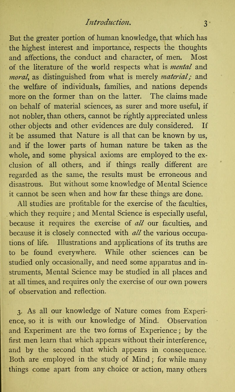 But the greater portion of human knowledge, that which has the highest interest and importance, respects the thoughts and affections, the conduct and character, of men. Most of the literature of the world respects what is mental and moral, as distinguished from what is merely material; and the welfare of individuals, families, and nations depends more on the former than on the latter. The claims made on behalf of material sciences, as surer and more useful, if not nobler, than others, cannot be rightly appreciated unless other objects and other evidences are duly considered. If it be assumed that Nature is all that can be known by us, and if the lower parts of human nature be taken as the whole, and some physical axioms are employed to the ex- clusion of all others, and if things really different are regarded as the same, the results must be erroneous and disastrous. But without some knowledge of Mental Science it cannot be seen when and how far these things are done. All studies are profitable for the exercise of the faculties, . which they require; and Mental Science is especially useful, because it requires the exercise of all our faculties, and because it is closely connected with all the various occupa- tions of life. Illustrations and applications of its truths are to be found everywhere. While other sciences can be studied only occasionally, and need some apparatus and in- struments, Mental Science may be studied in all places and at all times, and requires only the exercise of our own powers of observation and reflection. 3. As all our knowledge of Nature comes from Experi- ence, so it is with our knowledge of Mind. Observation and Experiment are the two forms of Experience; by the first men learn that which appears without their interference, and by the second that which appears in consequence. Both are employed in the study of Mind; for while many things come apart from any choice or action, many others