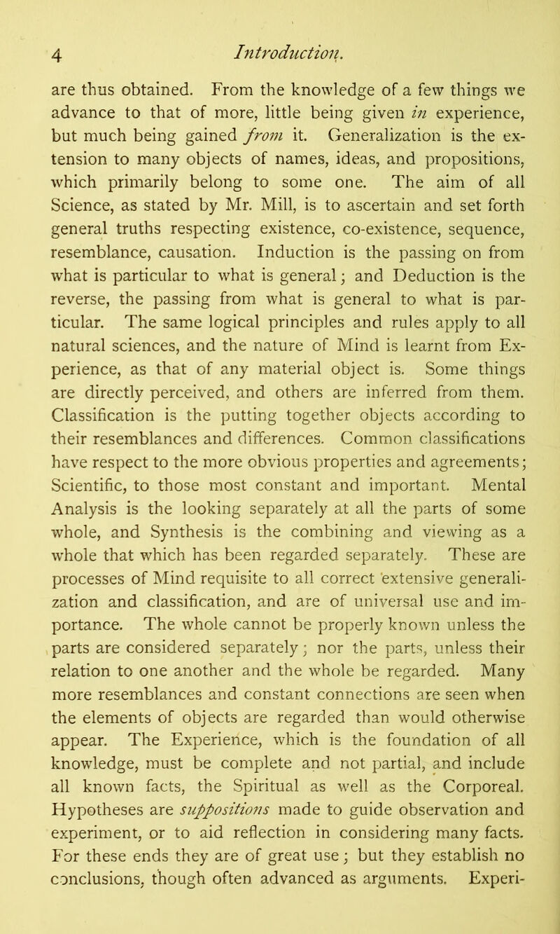 are thus obtained. From the knowledge of a few things we advance to that of more, little being given in experience, but much being gained from it. Generalization is the ex- tension to many objects of names, ideas, and propositions, which primarily belong to some one. The aim of all Science, as stated by Mr. Mill, is to ascertain and set forth general truths respecting existence, co-existence, sequence, resemblance, causation. Induction is the passing on from what is particular to what is general; and Deduction is the reverse, the passing from what is general to what is par- ticular. The same logical principles and rules apply to all natural sciences, and the nature of Mind is learnt from Ex- perience, as that of any material object is. Some things are directly perceived, and others are inferred from them. Classification is the putting together objects according to their resemblances and differences. Common classifications have respect to the more obvious properties and agreements; Scientific, to those most constant and important. Mental Analysis is the looking separately at all the parts of some whole, and Synthesis is the combining and viewing as a whole that which has been regarded separately. These are processes of Mind requisite to all correct 'extensive generali- zation and classification, and are of universal use and im- portance. The whole cannot be properly known unless the parts are considered separately; nor the parts, unless their relation to one another and the whole be regarded. Many more resemblances and constant connections are seen when the elements of objects are regarded than would otherwise appear. The Experience, which is the foundation of all knowledge, must be complete and not partial, and include all known facts, the Spiritual as well as the Corporeal. Hypotheses are suppositions made to guide observation and experiment, or to aid reflection in considering many facts. For these ends they are of great use; but they establish no conclusions, though often advanced as arguments. Experi-