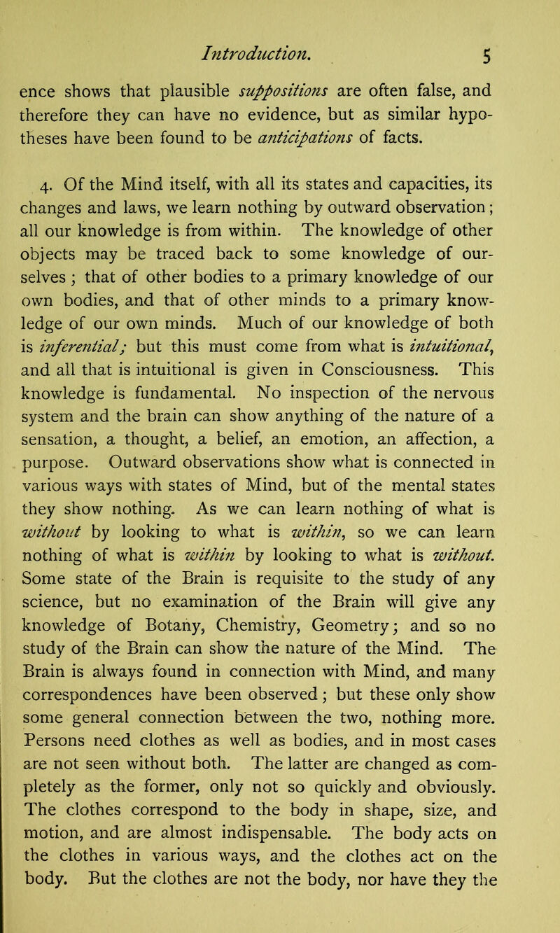 ence shows that plausible suppositions are often false, and therefore they can have no evidence, but as similar hypo- theses have been found to be anticipations of facts. 4. Of the Mind itself, with all its states and capacities, its changes and laws, we learn nothing by outward observation; all our knowledge is from within. The knowledge of other objects may be traced back to some knowledge of our- selves ; that of other bodies to a primary knowledge of our own bodies, and that of other minds to a primary know- ledge of our own minds. Much of our knowledge of both is inferential; but this must come from what is intuitional, and all that is intuitional is given in Consciousness. This knowledge is fundamental. No inspection of the nervous system and the brain can show anything of the nature of a sensation, a thought, a belief, an emotion, an affection, a purpose. Outward observations show what is connected in various ways with states of Mind, but of the mental states they show nothing. As we can learn nothing of what is without by looking to what is within, so we can learn nothing of what is within by looking to what is without. Some state of the Brain is requisite to the study of any science, but no examination of the Brain will give any knowledge of Botany, Chemistry, Geometry; and so no study of the Brain can show the nature of the Mind. The Brain is always found in connection with Mind, and many correspondences have been observed; but these only show some general connection between the two, nothing more. Persons need clothes as well as bodies, and in most cases are not seen without both. The latter are changed as com- pletely as the former, only not so quickly and obviously. The clothes correspond to the body in shape, size, and motion, and are almost indispensable. The body acts on the clothes in various ways, and the clothes act on the body. But the clothes are not the body, nor have they the