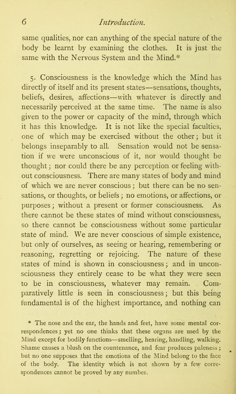 same qualities, nor can anything of the special nature of the body be learnt by examining the clothes. It is just the same with the Nervous System and the Mind.*' 5. Consciousness is the knowledge which the Mind has directly of itself and its present states—sensations, thoughts, beliefs, desires, affections—with whatever is directly and necessarily perceived at the same time. The name is also given to the power or capacity of the mind, through which it has this knowledge. It is not like the special faculties, one of which may be exercised without the other; but it belongs inseparably to all. Sensation would not be sensa- tion if we were unconscious of it, nor would thought be thought; nor could there be any perception or feeling with- out consciousness. There are many states of body and mind of which we are never conscious; but there can be no sen- sations, or thoughts, or beliefs ; no emotions, or affections, or purposes; without a present or former consciousness. As there cannot be these states of mind without consciousness, so there cannot be consciousness without some particular state of mind. We are never conscious of simple existence, but only of ourselves, as seeing or hearing, remembering or reasoning, regretting or rejoicing. The nature of these states of mind is shown in consciousness; and in uncon- sciousness they entirely cease to be what they were seen to be in consciousness, whatever may remain. Com- paratively little is seen in consciousness; but this being fundamental is of the highest importance, and nothing can * The nose and the ear, the hands and feet, have some mental cor- respondences ; yet no one thinks that these organs are used by the Mind except for bodily functions—smelling, hearing, handling, walking. Shame causes a blush on the countenance, and fear produces paleness ; but no one supposes that the emotions of the Mind belong to the face of the body. The identity which is not shown by a few corre- spondences cannot be proved by any number.