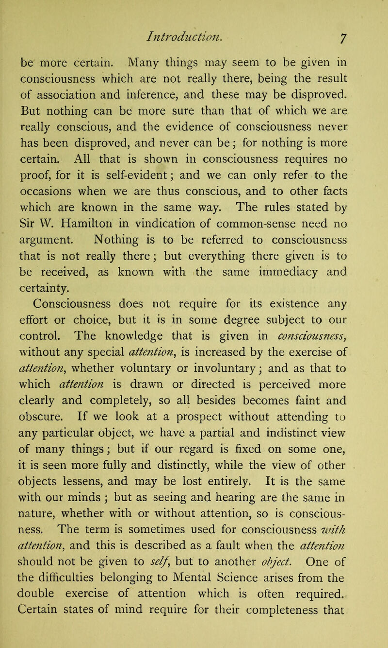 be more certain. Many things may seem to be given in consciousness which are not really there, being the result of association and inference, and these may be disproved. But nothing can be more sure than that of which we are really conscious, and the evidence of consciousness never has been disproved, and never can be; for nothing is more certain. All that is shown in consciousness requires no proof, for it is self-evident; and we can only refer to the occasions when we are thus conscious, and to other facts which are known in the same way. The rules stated by Sir W. Hamilton in vindication of common-sense need no argument. Nothing is to be referred to consciousness that is not really there; but everything there given is to be received, as known with the same immediacy and certainty. Consciousness does not require for its existence any effort or choice, but it is in some degree subject to our control. The knowledge that is given in consciousness, without any special attention, is increased by the exercise of attention, whether voluntary or involuntary; and as that to which attention is drawn or directed is perceived more clearly and completely, so all besides becomes faint and obscure. If we look at a prospect without attending to any particular object, we have a partial and indistinct view of many things; but if our regard is fixed on some one, it is seen more fully and distinctly, while the view of other objects lessens, and may be lost entirely. It is the same with our minds ; but as seeing and hearing are the same in nature, whether with or without attention, so is conscious- ness. The term is sometimes used for consciousness with attention, and this is described as a fault when the attention should not be given to self, but to another object. One of the difficulties belonging to Mental Science arises from the double exercise of attention which is often required. Certain states of mind require for their completeness that