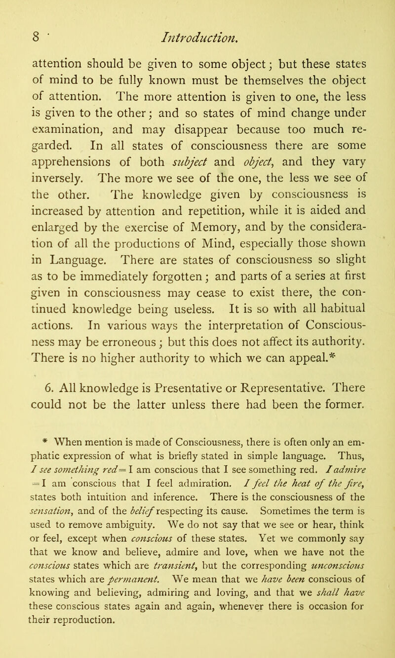 attention should be given to some object; but these states of mind to be fully known must be themselves the object of attention. The more attention is given to one, the less is given to the other; and so states of mind change under examination, and may disappear because too much re- garded. In all states of consciousness there are some apprehensions of both subject and object, and they vary inversely. The more we see of the one, the less we see of the other. The knowledge given by consciousness is increased by attention and repetition, while it is aided and enlarged by the exercise of Memory, and by the considera- tion of all the productions of Mind, especially those shown in Language. There are states of consciousness so slight as to be immediately forgotten; and parts of a series at first given in consciousness may cease to exist there, the con- tinued knowledge being useless. It is so with all habitual actions. In various ways the interpretation of Conscious- ness may be erroneous; but this does not affect its authority. There is no higher authority to which we can appeal.* 6. All knowledge is Presentative or Representative. There could not be the latter unless there had been the former. * When mention is made of Consciousness, there is often only an em- phatic expression of what is briefly stated in simple language. Thus, I see something red=l am conscious that I see something red. I admire — I am conscious that I feel admiration. / feel the heat of the fire, states both intuition and inference. There is the consciousness of the sensation, and of the belief respecting its cause. Sometimes the term is used to remove ambiguity. We do not say that we see or hear, think or feel, except when conscious of these states. Yet we commonly say that we know and believe, admire and love, when we have not the conscious states which are transient, but the corresponding unconscious states which are permanent. We mean that we have been conscious of knowing and believing, admiring and loving, and that we shall have these conscious states again and again, whenever there is occasion for their reproduction.