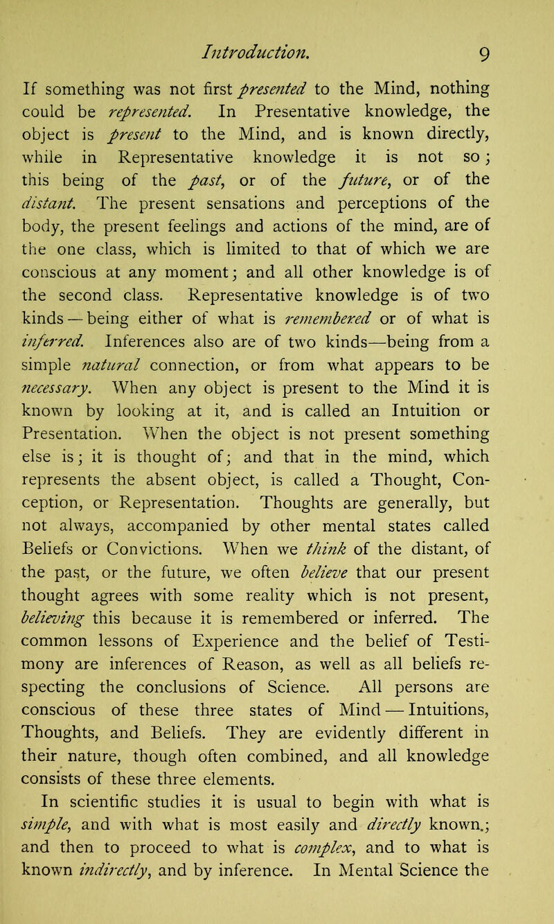 If something was not first presented to the Mind, nothing could be represented. In Presentative knowledge, the object is present to the Mind, and is known directly, while in Representative knowledge it is not so; this being of the past, or of the future, or of the distant. The present sensations and perceptions of the body, the present feelings and actions of the mind, are of the one class, which is limited to that of which we are conscious at any moment; and all other knowledge is of the second class. Representative knowledge is of twTo kinds — being either of what is remembered or of what is inferred. Inferences also are of two kinds—being from a simple natural connection, or from what appears to be necessary. When any object is present to the Mind it is known by looking at it, and is called an Intuition or Presentation. When the object is not present something else is; it is thought of; and that in the mind, which represents the absent object, is called a Thought, Con- ception, or Representation. Thoughts are generally, but not always, accompanied by other mental states called Beliefs or Convictions. When we think of the distant, of the past, or the future, we often believe that our present thought agrees with some reality which is not present, believing this because it is remembered or inferred. The common lessons of Experience and the belief of Testi- mony are inferences of Reason, as well as all beliefs re- specting the conclusions of Science. All persons are conscious of these three states of Mind — Intuitions, Thoughts, and Beliefs. They are evidently different in their nature, though often combined, and all knowledge consists of these three elements. In scientific studies it is usual to begin with what is simple, and with what is most easily and directly known.; and then to proceed to what is complex, and to what is known indirectly, and by inference. In Mental Science the