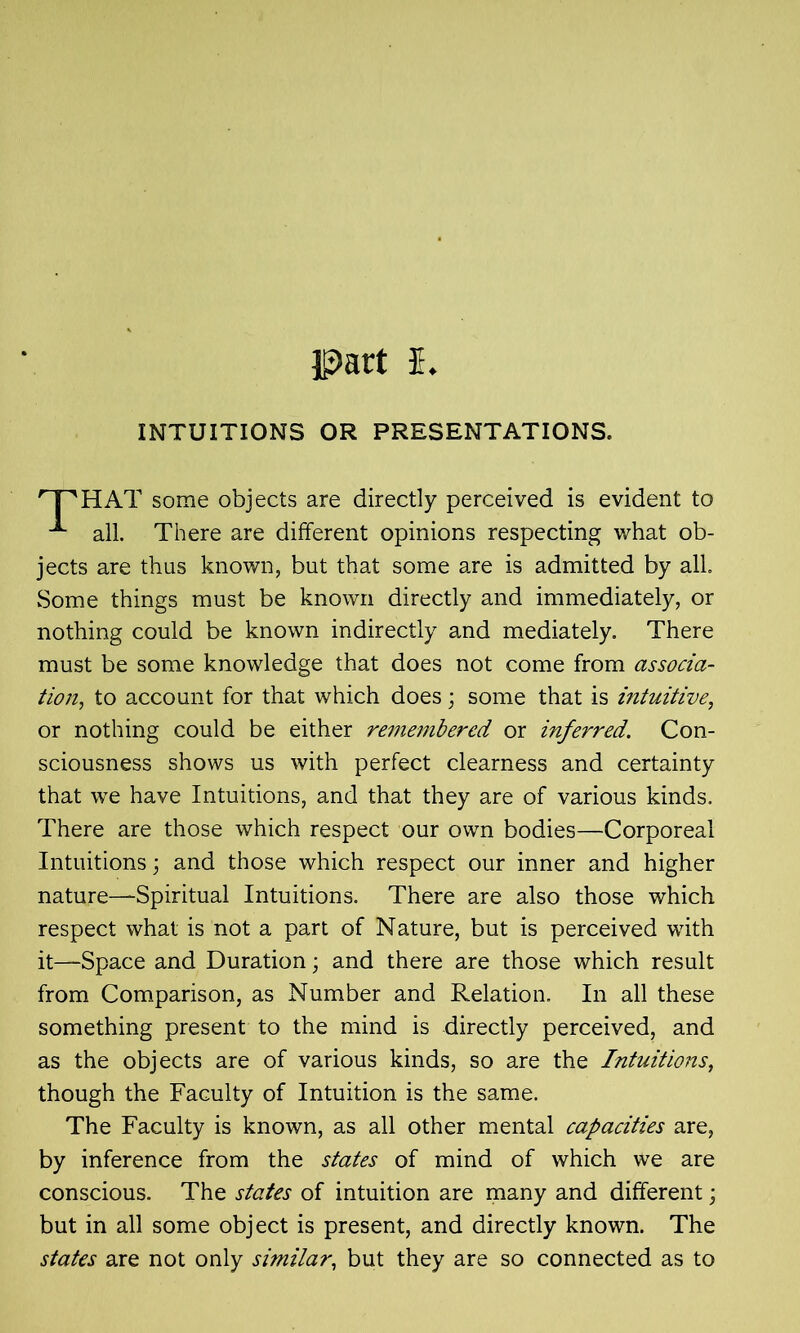 INTUITIONS OR PRESENTATIONS. HAT some objects are directly perceived is evident to all. There are different opinions respecting what ob- jects are thus known, but that some are is admitted by all Some things must be known directly and immediately, or nothing could be known indirectly and mediately. There must be some knowledge that does not come from associa- tion., to account for that which does; some that is intuitive, or nothing could be either remembered or inferred. Con- sciousness shows us with perfect clearness and certainty that we have Intuitions, and that they are of various kinds. There are those which respect our own bodies—Corporeal Intuitions; and those which respect our inner and higher nature—Spiritual Intuitions. There are also those which respect what is not a part of Nature, but is perceived with it—Space and Duration; and there are those which result from Comparison, as Number and Relation. In all these something present to the mind is directly perceived, and as the objects are of various kinds, so are the Intuitions, though the Faculty of Intuition is the same. The Faculty is known, as all other mental capacities are, by inference from the states of mind of which we are conscious. The states of intuition are many and different; but in all some object is present, and directly known. The states are not only similar, but they are so connected as to