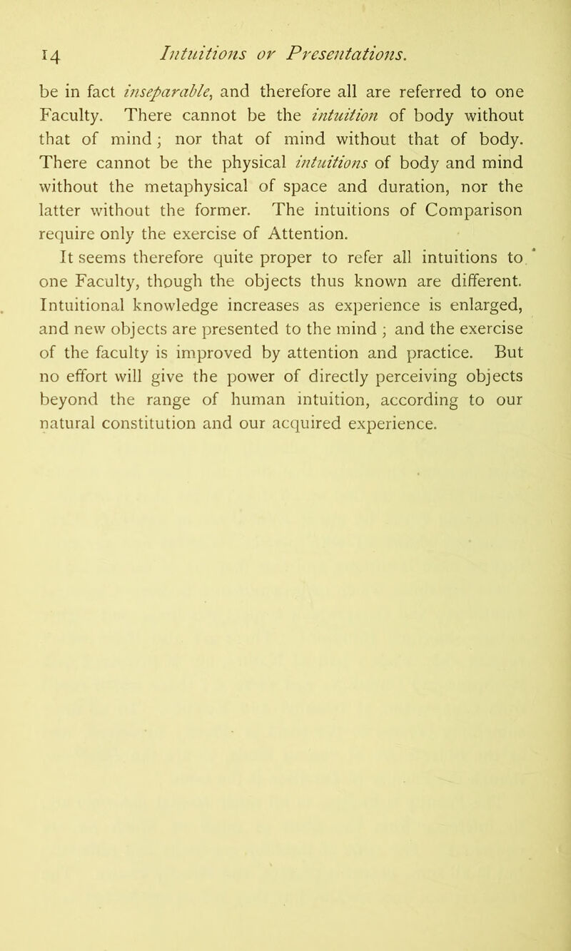 4 be in fact inseparable, and therefore all are referred to one Faculty. There cannot be the intuition of body without that of mind; nor that of mind without that of body. There cannot be the physical intuitions of body and mind without the metaphysical of space and duration, nor the latter without the former. The intuitions of Comparison require only the exercise of Attention. It seems therefore quite proper to refer all intuitions to * one Faculty, though the objects thus known are different. Intuitional knowledge increases as experience is enlarged, and new objects are presented to the mind ; and the exercise of the faculty is improved by attention and practice. But no effort will give the power of directly perceiving objects beyond the range of human intuition, according to our natural constitution and our acquired experience.