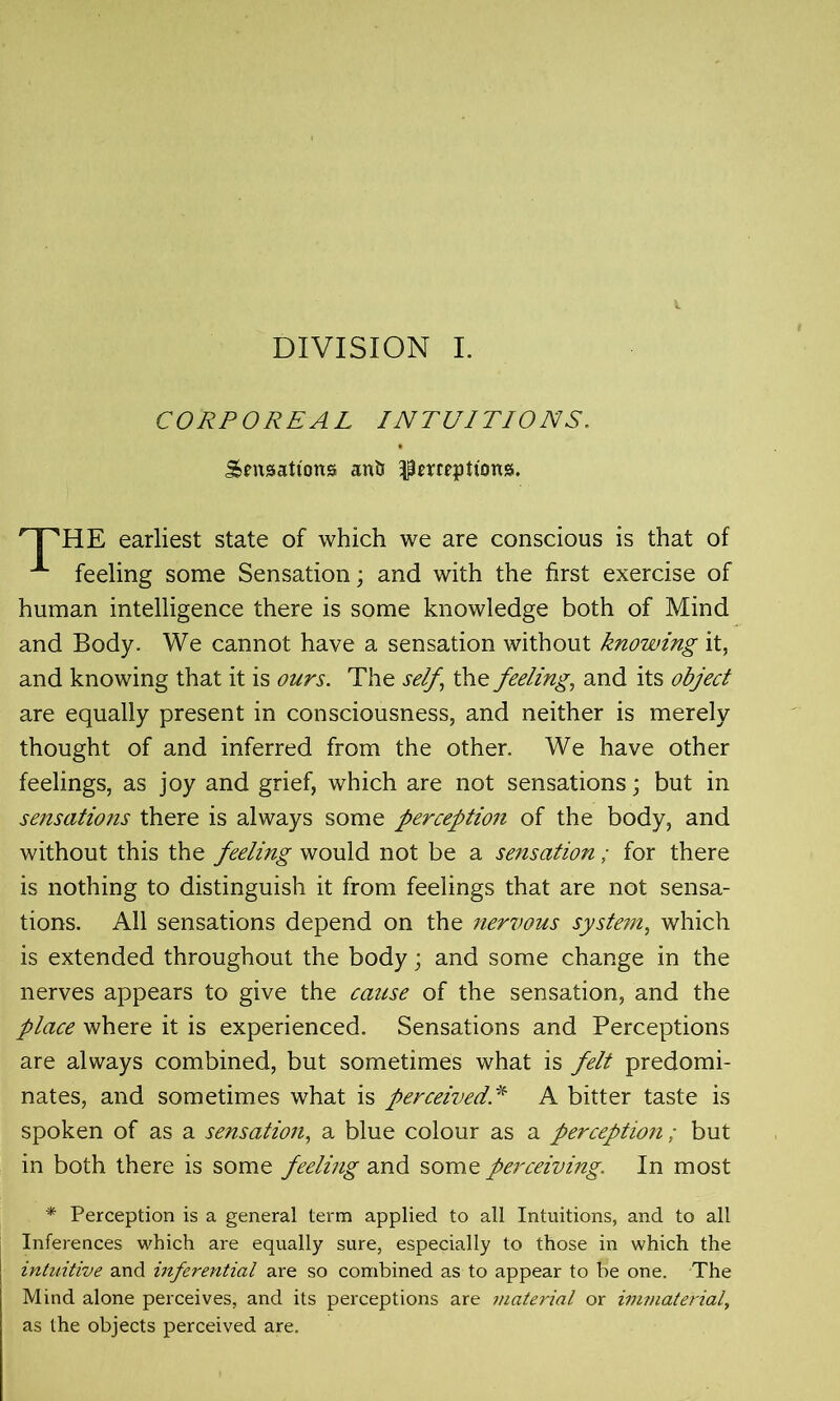 DIVISION I. CORPOREAL INTUITIONS. Sensations ant? perceptions. HE earliest state of which we are conscious is that of feeling some Sensation; and with the first exercise of human intelligence there is some knowledge both of Mind and Body. We cannot have a sensation without knowing it, and knowing that it is ours. The self, the feeling, and its object are equally present in consciousness, and neither is merely thought of and inferred from the other. We have other feelings, as joy and grief, which are not sensations; but in sensations there is always some perception of the body, and without this the feeling would not be a sensation ; for there is nothing to distinguish it from feelings that are not sensa- tions. All sensations depend on the nervous system, which is extended throughout the body; and some change in the nerves appears to give the cause of the sensation, and the place where it is experienced. Sensations and Perceptions are always combined, but sometimes what is felt predomi- nates, and sometimes what is perceivedA bitter taste is spoken of as a sensation, a blue colour as a perception ; but in both there is some feeling and some perceiving. In most * Perception is a general term applied to all Intuitions, and to all Inferences which are equally sure, especially to those in which the intuitive and inferential are so combined as to appear to be one. The Mind alone perceives, and its perceptions are material or immaterial, as the objects perceived are.