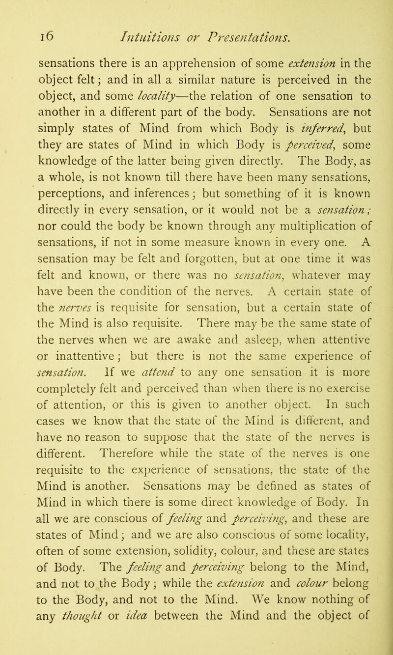 sensations there is an apprehension of some extension in the object felt; and in all a similar nature is perceived in the object, and some locality—the relation of one sensation to another in a different part of the body. Sensations are not simply states of Mind from which Body is inferred, but they are states of Mind in which Body is perceived, some knowledge of the latter being given directly. The Body, as a whole, is not known till there have been many sensations, perceptions, and inferences \ but something of it is known directly in every sensation, or it would not be a sensation ; nor could the body be known through any multiplication of sensations, if not in some measure known in every one. A sensation may be felt and forgotten, but at one time it was felt and known, or there was no sensation, whatever may have been the condition of the nerves. A certain state of the nerves is requisite for sensation, but a certain state of the Mind is also requisite. There may be the same state of the nerves when we are awake and asleep, when attentive or inattentive; but there is not the same experience of sensation. If we attend to any one sensation it is more completely felt and perceived than when there is no exercise of attention, or this is given to another object. In such cases we know that the state of the Mind is different, and have no reason to suppose that the state of the nerves is different. Therefore while the state of the nerves is one requisite to the experience of sensations, the state of the Mind is another. Sensations may be defined as states of Mind in which there is some direct knowledge of Body. In all we are conscious of feeling and perceivi?ig, and these are states of Mind; and we are also conscious of some locality, often of some extension, solidity, colour, and these are states of Body. The feeling and perceiving belong to the Mind, and not to the Body; while the extensio?i and colour belong to the Body, and not to the Mind. We know nothing of any thought or idea between the Mind and the object of