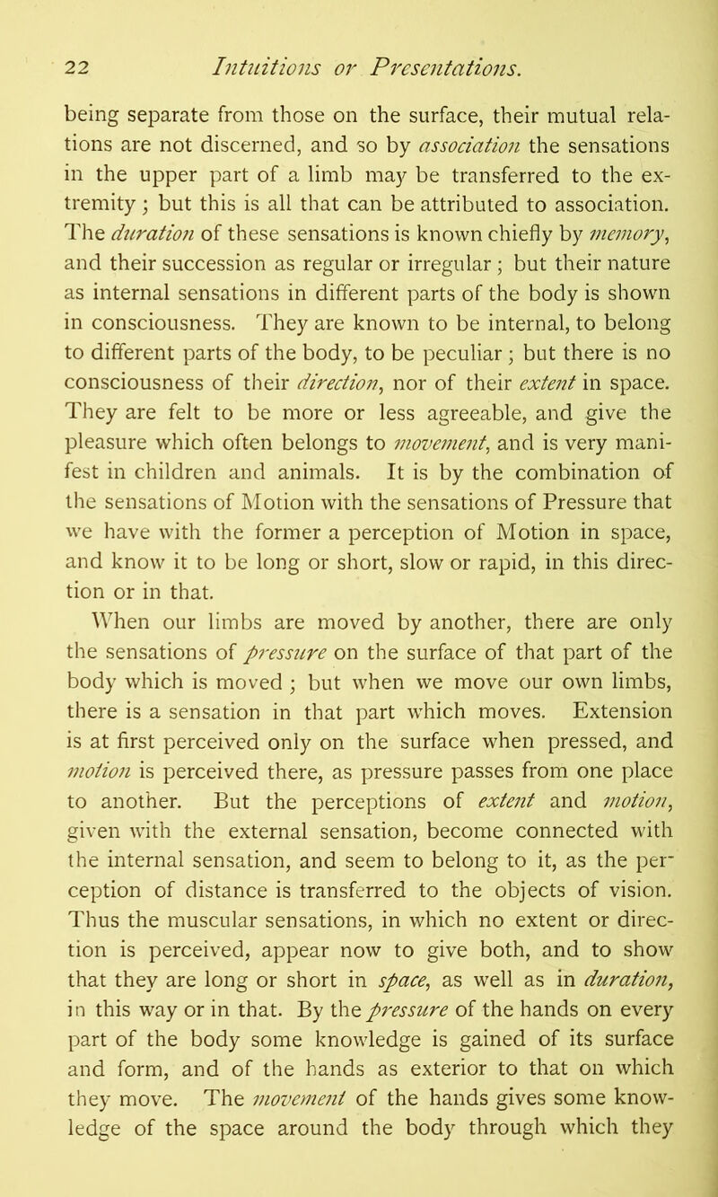 being separate from those on the surface, their mutual rela- tions are not discerned, and so by association the sensations in the upper part of a limb may be transferred to the ex- tremity \ but this is all that can be attributed to association. The duratio?i of these sensations is known chiefly by memory, and their succession as regular or irregular; but their nature as internal sensations in different parts of the body is shown in consciousness. They are known to be internal, to belong to different parts of the body, to be peculiar ; but there is no consciousness of their direction, nor of their extent in space. They are felt to be more or less agreeable, and give the pleasure which often belongs to movement, and is very mani- fest in children and animals. It is by the combination of the sensations of Motion with the sensations of Pressure that we have with the former a perception of Motion in space, and know it to be long or short, slow or rapid, in this direc- tion or in that. When our limbs are moved by another, there are only the sensations of pressure on the surface of that part of the body which is moved ; but when we move our own limbs, there is a sensation in that part which moves. Extension is at first perceived only on the surface when pressed, and motion is perceived there, as pressure passes from one place to another. But the perceptions of extent and motion, given with the external sensation, become connected with the internal sensation, and seem to belong to it, as the per- ception of distance is transferred to the objects of vision. Thus the muscular sensations, in which no extent or direc- tion is perceived, appear now to give both, and to show that they are long or short in space, as well as in duration, i n this way or in that. By the pressure of the hands on every part of the body some knowledge is gained of its surface and form, and of the hands as exterior to that on which they move. The movement of the hands gives some know- ledge of the space around the body through which they