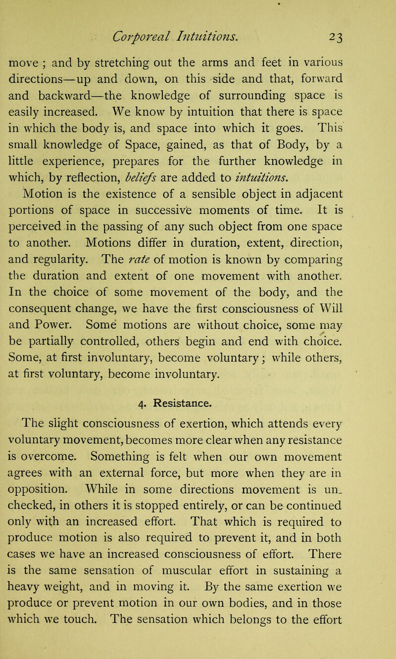 move ; and by stretching out the arms and feet in various directions—up and down, on this side and that, forward and backward—the knowledge of surrounding space is easily increased. We know by intuition that there is space in which the body is, and space into which it goes. This small knowledge of Space, gained, as that of Body, by a little experience, prepares for the further knowledge in which, by reflection, beliefs are added to intuitions. Motion is the existence of a sensible object in adjacent portions of space in successive moments of time. It is perceived in the passing of any such object from one space to another. Motions differ in duration, extent, direction, and regularity. The rate of motion is known by comparing the duration and extent of one movement with another. In the choice of some movement of the body, and the consequent change, we have the first consciousness of Will and Power. Some motions are without choice, some may be partially controlled, others begin and end with choice. Some, at first involuntary, become voluntary; while others, at first voluntary, become involuntary. 4. Resistance. The slight consciousness of exertion, which attends every voluntary movement, becomes more clear when any resistance is overcome. Something is felt when our own movement agrees with an external force, but more when they are in opposition. While in some directions movement is un_ checked, in others it is stopped entirely, or can be continued only with an increased effort. That which is required to produce motion is also required to prevent it, and in both cases we have an increased consciousness of effort. There is the same sensation of muscular effort in sustaining a heavy weight, and in moving it. By the same exertion we produce or prevent motion in our own bodies, and in those which we touch. The sensation which belongs to the effort