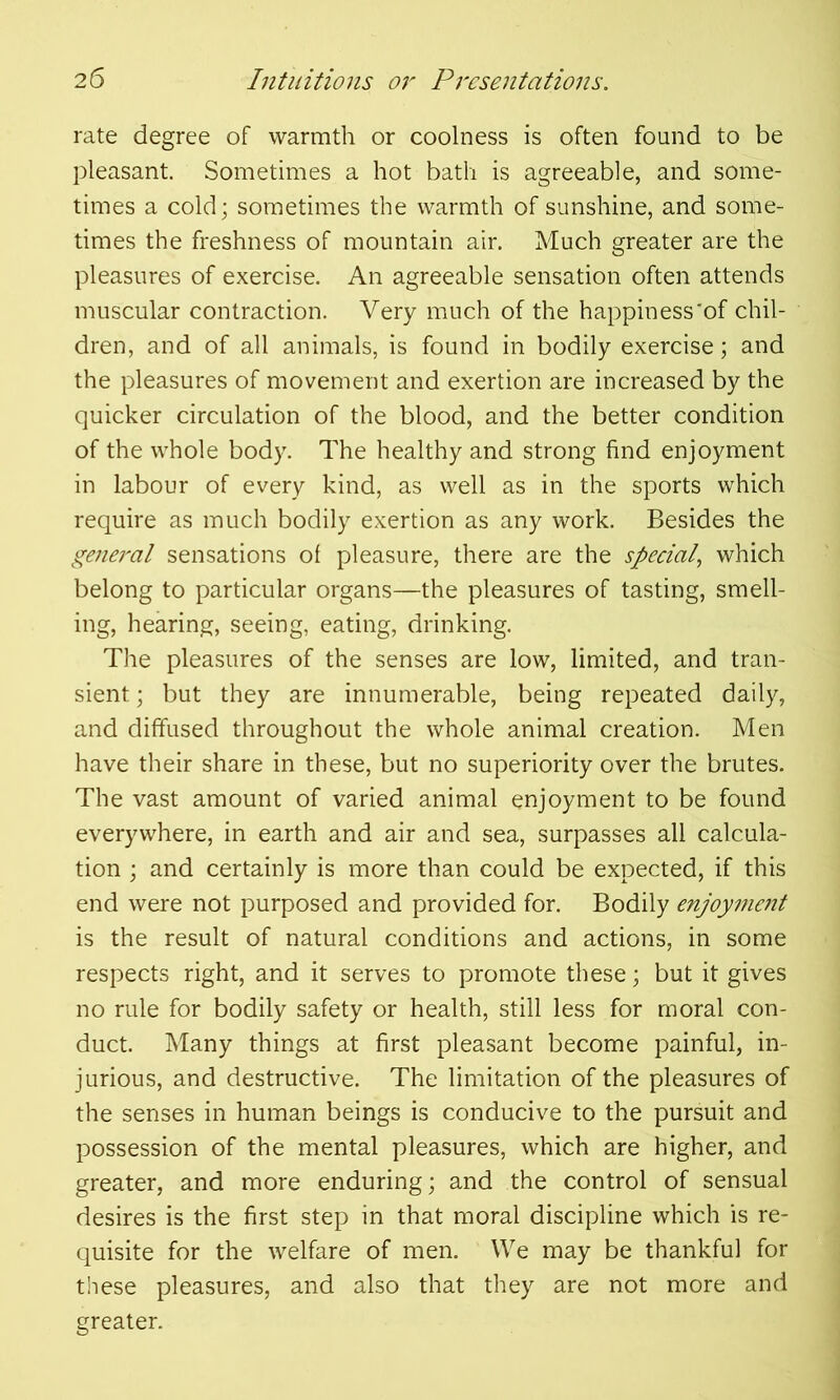 rate degree of warmth or coolness is often found to be pleasant. Sometimes a hot bath is agreeable, and some- times a cold; sometimes the warmth of sunshine, and some- times the freshness of mountain air. Much greater are the pleasures of exercise. An agreeable sensation often attends muscular contraction. Very much of the happiness'of chil- dren, and of all animals, is found in bodily exercise; and the pleasures of movement and exertion are increased by the quicker circulation of the blood, and the better condition of the whole body. The healthy and strong find enjoyment in labour of every kind, as well as in the sports which require as much bodily exertion as any work. Besides the general sensations of pleasure, there are the special, which belong to particular organs—the pleasures of tasting, smell- ing, hearing, seeing, eating, drinking. The pleasures of the senses are low, limited, and tran- sient ; but they are innumerable, being repeated daily, and diffused throughout the whole animal creation. Men have their share in these, but no superiority over the brutes. The vast amount of varied animal enjoyment to be found everywhere, in earth and air and sea, surpasses all calcula- tion ; and certainly is more than could be expected, if this end were not purposed and provided for. Bodily enjoyment is the result of natural conditions and actions, in some respects right, and it serves to promote these; but it gives no rule for bodily safety or health, still less for moral con- duct. Many things at first pleasant become painful, in- jurious, and destructive. The limitation of the pleasures of the senses in human beings is conducive to the pursuit and possession of the mental pleasures, which are higher, and greater, and more enduring; and the control of sensual desires is the first step in that moral discipline which is re- quisite for the welfare of men. We may be thankful for these pleasures, and also that they are not more and greater.