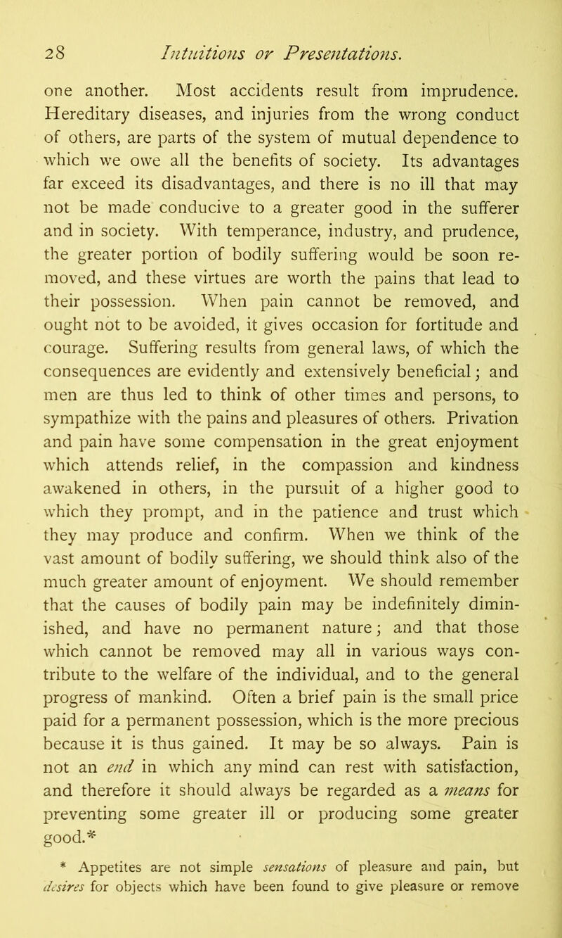 one another. Most accidents result from imprudence. Hereditary diseases, and injuries from the wrong conduct of others, are parts of the system of mutual dependence to which we owe all the benefits of society. Its advantages far exceed its disadvantages, and there is no ill that may not be made conducive to a greater good in the sufferer and in society. With temperance, industry, and prudence, the greater portion of bodily suffering would be soon re- moved, and these virtues are worth the pains that lead to their possession. When pain cannot be removed, and ought not to be avoided, it gives occasion for fortitude and courage. Suffering results from general laws, of which the consequences are evidently and extensively beneficial; and men are thus led to think of other times and persons, to sympathize with the pains and pleasures of others. Privation and pain have some compensation in the great enjoyment which attends relief, in the compassion and kindness awakened in others, in the pursuit of a higher good to which they prompt, and in the patience and trust which they may produce and confirm. When we think of the vast amount of bodily suffering, we should think also of the much greater amount of enjoyment. We should remember that the causes of bodily pain may be indefinitely dimin- ished, and have no permanent nature; and that those which cannot be removed may all in various ways con- tribute to the welfare of the individual, and to the general progress of mankind. Often a brief pain is the small price paid for a permanent possession, which is the more precious because it is thus gained. It may be so always. Pain is not an end in which any mind can rest with satisfaction, and therefore it should always be regarded as a means for preventing some greater ill or producing some greater good.* * Appetites are not simple sensations of pleasure and pain, but desires for objects which have been found to give pleasure or remove