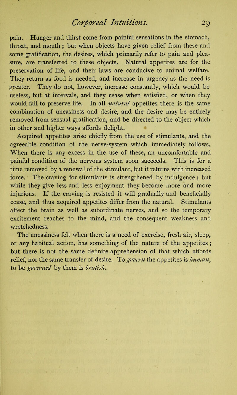 pain. Hunger and thirst come from painful sensations in the stomach, throat, and mouth; but when objects have given relief from these and some gratification, the desires, which primarily refer to pain and plea- sure, are transferred to these objects. Natural appetites are for the preservation of life, and their laws are conducive to animal welfare. They return as food is needed, and increase in urgency as the need is greater. They do not, however, increase constantly, which would be useless, but at intervals, and they cease when satisfied, or when they would fail to preserve life. In all natural appetites there is the same combination of uneasiness and desire, and the desire may be entirely removed from sensual gratification, and be directed to the object which in other and higher ways affords delight. Acquired appetites arise chiefly from the use of stimulants, and the agreeable condition of the nerve-system which immediately follows. When there is any excess in the use of these, an uncomfortable and painful condition of the nervous system soon succeeds. This is for a time removed by a renewal of the stimulant, but it returns with increased force. The craving for stimulants is strengthened by indulgence; but while they give less and less enjoyment they become more and more injurious. If the craving is resisted it will gradually and beneficially cease, and thus acquired appetites differ from the natural. Stimulants affect the brain as well as subordinate nerves, and so the temporary excitement reaches to the mind, and the consequent weakness and wretchedness. The uneasiness felt when there is a need of exercise, fresh air, sleep, or any habitual action, has something of the nature of the appetites; but there is not the same definite apprehension of that which affords relief, nor the same transfer of desire. To govern the appetites is human, to be govertied by them is brutish.