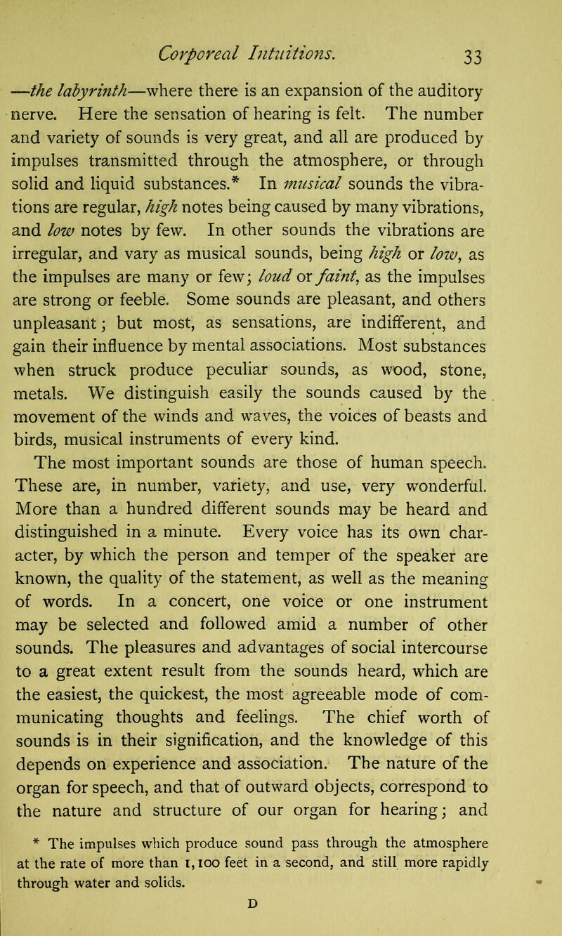 —the labyrinth—where there is an expansion of the auditory nerve. Here the sensation of hearing is felt. The number and variety of sounds is very great, and all are produced by impulses transmitted through the atmosphere, or through solid and liquid substances.* In musical sounds the vibra- tions are regular, high notes being caused by many vibrations, and low notes by few. In other sounds the vibrations are irregular, and vary as musical sounds, being high or low, as the impulses are many or few; loud or faint, as the impulses are strong or feeble. Some sounds are pleasant, and others unpleasant; but most, as sensations, are indifferent, and gain their influence by mental associations. Most substances when struck produce peculiar sounds, as wood, stone, metals. We distinguish easily the sounds caused by the movement of the winds and waves, the voices of beasts and birds, musical instruments of every kind. The most important sounds are those of human speech. These are, in number, variety, and use, very wonderful. More than a hundred different sounds may be heard and distinguished in a minute. Every voice has its own char- acter, by which the person and temper of the speaker are known, the quality of the statement, as well as the meaning of words. In a concert, one voice or one instrument may be selected and followed amid a number of other sounds. The pleasures and advantages of social intercourse to a great extent result from the sounds heard, which are the easiest, the quickest, the most agreeable mode of com- municating thoughts and feelings. The chief worth of sounds is in their signification, and the knowledge of this depends on experience and association. The nature of the organ for speech, and that of outward objects, correspond to the nature and structure of our organ for hearing; and * The impulses which produce sound pass through the atmosphere at the rate of more than 1,100 feet in a second, and still more rapidly through water and solids. D