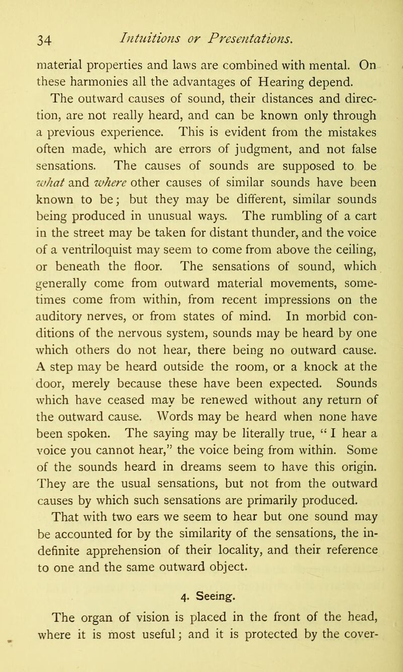 material properties and laws are combined with mental. On these harmonies all the advantages of Hearing depend. The outward causes of sound, their distances and direc- tion, are not really heard, and can be known only through a previous experience. This is evident from the mistakes often made, which are errors of judgment, and not false sensations. The causes of sounds are supposed to be what and where other causes of similar sounds have been known to be; but they may be different, similar sounds being produced in unusual ways. The rumbling of a cart in the street may be taken for distant thunder, and the voice of a ventriloquist may seem to come from above the ceiling, or beneath the floor. The sensations of sound, which generally come from outward material movements, some- times come from within, from recent impressions on the auditory nerves, or from states of mind. In morbid con- ditions of the nervous system, sounds may be heard by one which others do not hear, there being no outward cause. A step may be heard outside the room, or a knock at the door, merely because these have been expected. Sounds which have ceased may be renev/ed without any return of the outward cause. Words may be heard when none have been spoken. The saying may be literally true, “ I hear a voice you cannot hear,” the voice being from within. Some of the sounds heard in dreams seem to have this origin. They are the usual sensations, but not from the outward causes by which such sensations are primarily produced. That with two ears we seem to hear but one sound may be accounted for by the similarity of the sensations, the in- definite apprehension of their locality, and their reference to one and the same outward object. 4. Seeing. The organ of vision is placed in the front of the head, where it is most useful; and it is protected by the cover-