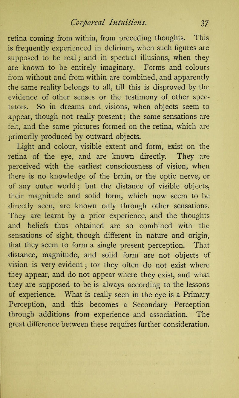 retina coming from within, from preceding thoughts. This is frequently experienced in delirium, when such figures are supposed to be real; and in spectral illusions, when they are known to be entirely imaginary. Forms and colours from without and from within are combined, and apparently the same reality belongs to all, till this is disproved by the evidence of other senses or the testimony of other spec- tators. So in dreams and visions, when objects seem to appear, though not really present; the same sensations are felt, and the same pictures formed on the retina, which are primarily produced by outward objects. Light and colour, visible extent and form, exist on the retina of the eye, and are known directly. They are perceived with the earliest consciousness of vision, when there is no knowledge of the brain, or the optic nerve, or of any outer world; but the distance of visible objects, their magnitude and solid form, which now seem to be directly seen, are known only through other sensations. They are learnt by a prior experience, and the thoughts and beliefs thus obtained are so combined with the sensations of sight, though different in nature and origin, that they seem to form a single present perception. That distance, magnitude, and solid form are not objects of vision is very evident; for they often do not exist where they appear, and do not appear where they exist, and what they are supposed to be is always according to the lessons of experience. What is really seen in the eye is a Primary Perception, and this becomes a Secondary Perception through additions from experience and association. The great difference between these requires further consideration.