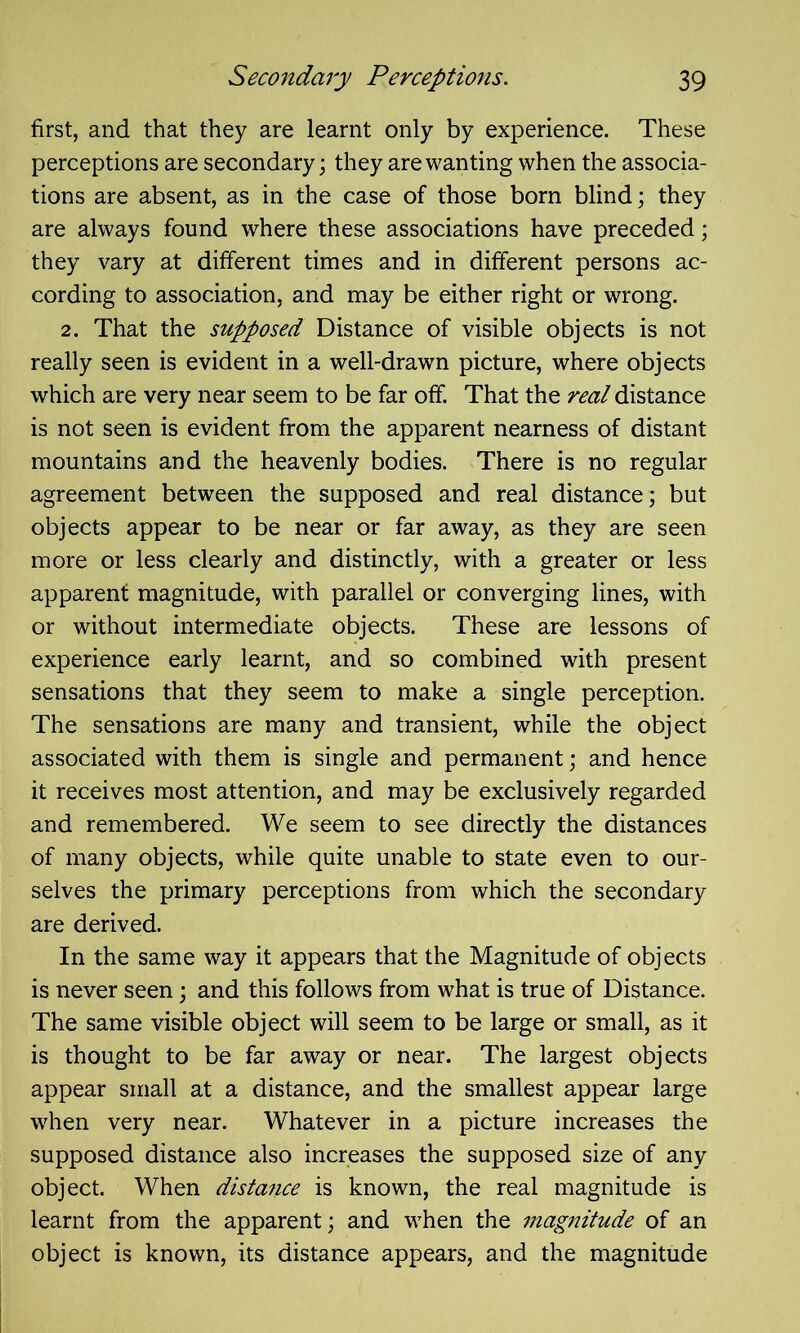 first, and that they are learnt only by experience. These perceptions are secondary; they are wanting when the associa- tions are absent, as in the case of those born blind; they are always found where these associations have preceded; they vary at different times and in different persons ac- cording to association, and may be either right or wrong. 2. That the supposed Distance of visible objects is not really seen is evident in a well-drawn picture, where objects which are very near seem to be far off. That the real distance is not seen is evident from the apparent nearness of distant mountains and the heavenly bodies. There is no regular agreement between the supposed and real distance; but objects appear to be near or far away, as they are seen more or less clearly and distinctly, with a greater or less apparent magnitude, with parallel or converging lines, with or without intermediate objects. These are lessons of experience early learnt, and so combined with present sensations that they seem to make a single perception. The sensations are many and transient, while the object associated with them is single and permanent; and hence it receives most attention, and may be exclusively regarded and remembered. We seem to see directly the distances of many objects, while quite unable to state even to our- selves the primary perceptions from which the secondary are derived. In the same way it appears that the Magnitude of objects is never seen; and this follows from what is true of Distance. The same visible object will seem to be large or small, as it is thought to be far away or near. The largest objects appear small at a distance, and the smallest appear large when very near. Whatever in a picture increases the supposed distance also increases the supposed size of any object. When distance is known, the real magnitude is learnt from the apparent; and when the mag7iitude of an object is known, its distance appears, and the magnitude