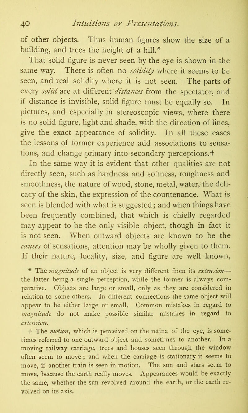 of other objects. Thus human figures show the size of a building, and trees the height of a hill.* That solid figure is never seen by the eye is shown in the same way. There is often no solidity where it seems to be seen, and real solidity where it is not seen. The parts of every solid are at different distances from the spectator, and if distance is invisible, solid figure must be equally so. In pictures, and especially in stereoscopic views, w’here there is no solid figure, light and shade, with the direction of lines, give the exact appearance of solidity. In all these cases the lessons of former experience add associations to sensa- tions, and change primary into secondary perceptions, t In the same way it is evident that other qualities are not directly seen, such as hardness and softness, roughness and smoothness, the nature of wood, stone, metal, water, the deli- cacy of the skin, the expression of the countenance. What is seen is blended with what is suggested; and when things have been frequently combined, that which is chiefly regarded may appear to be the only visible object, though in fact it is not seen. When outward objects are known to be the causes of sensations, attention may be wholly given to them. If their nature, locality, size, and figure are well known, * The magnitude of an object is very different from its extension— the latter being a single perception, while the former is always com- parative. Objects are large or small, only as they are considered in relation to some others. In different connections the same object will appear to be either large or small. Common mistakes in regard to magnitude do not make possible similar mistakes in regard to extension. + The motion, which is perceived on the retina of the eye, is some- times referred to one outward object and sometimes to another. In a moving railway carriage, trees and houses seen through the window often seem to move; and when the carriage is stationary it seems to move, if another train is seen in motion. The sun and stars setm to move, because the earth really moves. Appearances would be exactly the same, whether the sun revolved around the earth, or the earth re- volved on its axis.